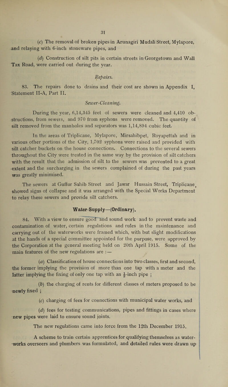 (c) The removal of broken pipes in Arunagiri Mudali Street, Mylapore, and relaying with 6-inch stoneware pipes, and (d) Construction of silt pits in certain streets in Georgetown and Wall Tax Road, were carried out during the year. Repairs. 83. The repairs done to drains and their cost are shown in Appendix I, Statement II-A, Part II. Sewer-Cleaning. During the year, 6,14,345 feet of sewers were cleaned and 4,410 ob¬ structions, from sewers, and 970 from syphons were removed. The quantity of silt removed from the manholes and separators was 1,14,894 cubic feet. In the areas of Triplicane, Mylapore, Mirsahibpet, Royapettah and in various other portions of the City, 1,702 syphons were raised and provided with silt catcher buckets on the house connections. Connections to the several sewers throughout the City were treated in the same way by the provision of silt catchers with the result that the admission of silt to the sewers was prevented to a great extent and the surcharging in the sewers complained of during the past years was greatly minimised. The sewers at Guffur Sahib Street and Jawar Hussain Street, Triplicane showed signs of collapse and it was arranged with the Special Works Department to relay these sewers and provide silt catchers. Water-Supply—(Ordinary). 84. With a view to ensure good and sound work and to prevent waste and contamination of water, certain regulations and rules in the maintenance and carrying out of the waterworks were framed which, with but slight modifications at the hands of a special committee appointed for the purpose, were approved by the Corporation at the general meeting held on 20th April 1915. Some of the main features of the new regulations are :— (а) Classification of house connections into two classes, first and second, the former implying the provision of more than one tap with a meter and the latter implying the fixing of only one tap with an J-inch pipe ; (б) the charging of rents for different classes of meters proposed to be newly fixed ; (c) charging of fees for connections with municipal water works, and (d) fees for testing communications, pipes and fittings in cases where new pipes were laid to ensure sound joints. The new regulations came into force from the 12th December 1915. A scheme to train certain apprentices for qualifying themselves as water¬ works overseers and plumbers was formulated, and detailed rules were drawn up