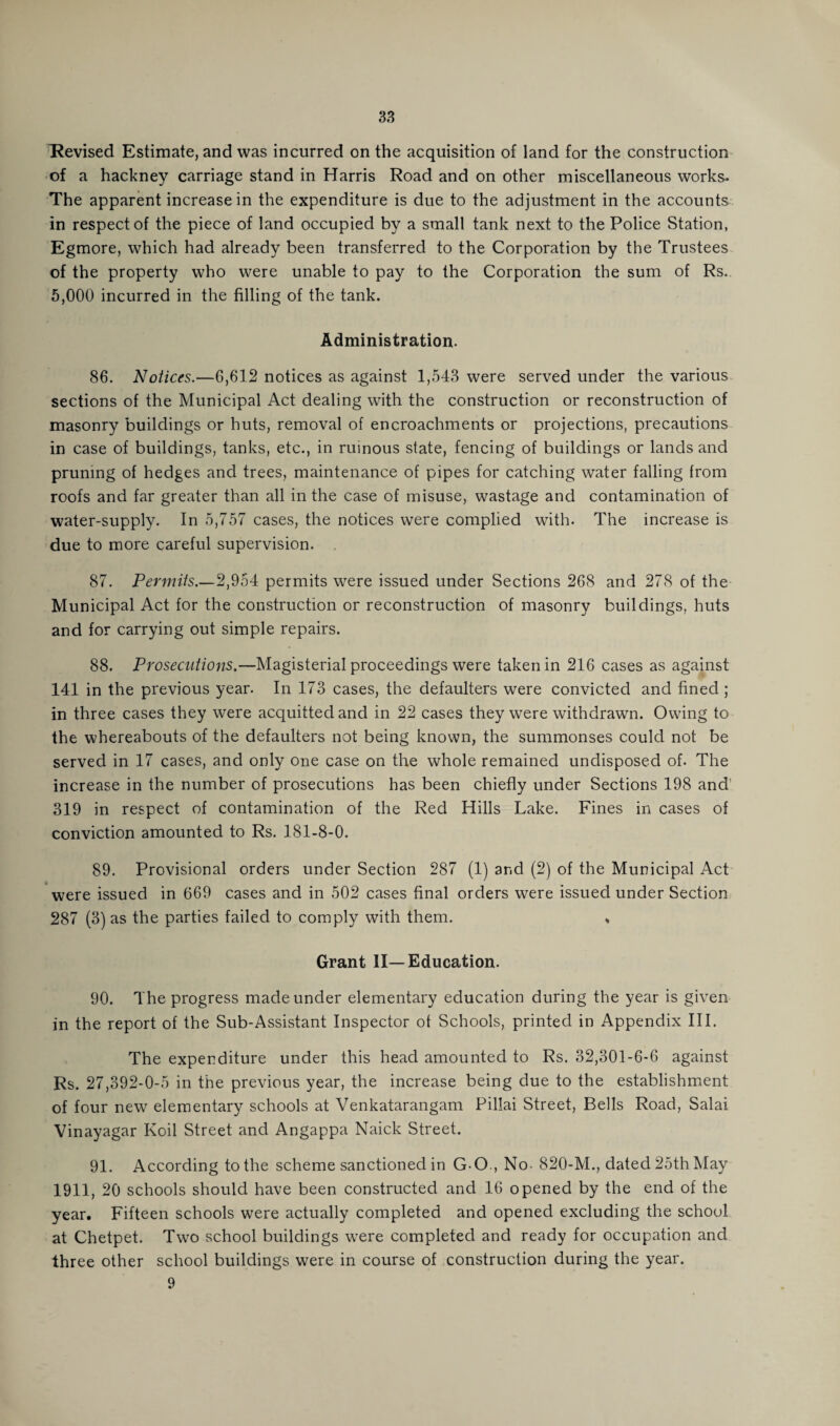 Revised Estimate, and was incurred on the acquisition of land for the construction of a hackney carriage stand in Harris Road and on other miscellaneous works- The apparent increase in the expenditure is due to the adjustment in the accounts in respect of the piece of land occupied by a small tank next to the Police Station, Egmore, which had already been transferred to the Corporation by the Trustees of the property who were unable to pay to the Corporation the sum of Rs. 5,000 incurred in the filling of the tank. Administration. 86. Notices.—6,612 notices as against 1,543 were served under the various sections of the Municipal Act dealing with the construction or reconstruction of masonry buildings or huts, removal of encroachments or projections, precautions in case of buildings, tanks, etc., in ruinous state, fencing of buildings or lands and pruning of hedges and trees, maintenance of pipes for catching water falling from roofs and far greater than all in the case of misuse, wastage and contamination of water-supply. In 5,757 cases, the notices were complied with. The increase is due to more careful supervision. 87. Permits.—2,954 permits were issued under Sections 268 and 278 of the Municipal Act for the construction or reconstruction of masonry buildings, huts and for carrying out simple repairs. 88. Prosecutions.—Magisterial proceedings were taken in 216 cases as against 141 in the previous year. In 173 cases, the defaulters were convicted and fined ; in three cases they were acquitted and in 22 cases they were withdrawn. Owing to the whereabouts of the defaulters not being known, the summonses could not be served in 17 cases, and only one case on the whole remained undisposed of. The increase in the number of prosecutions has been chiefly under Sections 198 and' 319 in respect of contamination of the Red Hills Lake. Fines in cases of conviction amounted to Rs. 181-8-0. 89. Provisional orders under Section 287 (1) and (2) of the Municipal Act were issued in 669 cases and in 502 cases final orders were issued under Section 287 (3) as the parties failed to comply with them. * Grant II—Education. 90. The progress made under elementary education during the year is given in the report of the Sub-Assistant Inspector of Schools, printed in Appendix III. The expenditure under this head amounted to Rs. 32,301-6-6 against Rs. 27,392-0-5 in the previous year, the increase being due to the establishment of four new elementary schools at Venkatarangam Pillai Street, Bells Road, Salai Vinayagar Koil Street and Angappa Naick Street. 91. According to the scheme sanctioned in GO, No- 820-M., dated 25th May 1911, 20 schools should have been constructed and 16 opened by the end of the year. Fifteen schools were actually completed and opened excluding the school at Chetpet. Two school buildings were completed and ready for occupation and three other school buildings were in course of construction during the year. 9