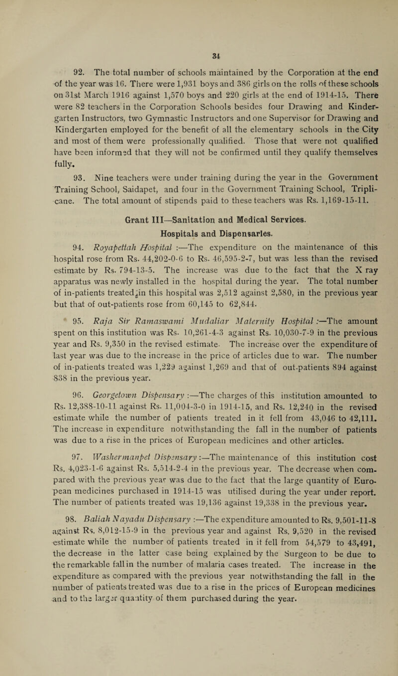 92. The total number of schools maintained by the Corporation at the end of the year was 16. There were 1,931 boys and 386 girls on the rolls of these schools on 31st March 1916 against 1,570 boys and 220 girls at the end of 1914-15. There were 82 teachers in the Corporation Schools besides four Drawing and Kinder¬ garten Instructors, two Gymnastic Instructors and one Supervisor for Drawing and Kindergarten employed for the benefit of all the elementary schools in the City and most of them were professionally qualified. Those that were not qualified have been informed that they will not be confirmed until they qualify themselves fully. 93. Nine teachers were under training during the year in the Government Training School, Saidapet, and four in the Government Training School, Tripli- cane. The total amount of stipends paid to these teachers was Rs. 1,169-15-11. Grant III—Sanitation and Medical Services. Hospitals and Dispensaries. 94. Royapettah Hospital :—The expenditure on the maintenance of this hospital rose from Rs. 44,202-0-6 to Rs. 46,595-2-7, but was less than the revised estimate by Rs. 794-13-5. The increase was due to the fact that the X ray apparatus was newly installed in the hospital during the year. The total number of in-patients treated^in this hospital was 2,512 against 2,580, in the previous year but that of out-patients rose from 60,145 to 62,844. 95. Raja Sir Ramaswami Mudaliar Maternity Hospital :—The amount spent on this institution was Rs. 10,261-4-3 against Rs. 10,030-7-9 in the previous year and Rs. 9,350 in the revised estimate- The increase over the expenditure of last year was due to the increase in the price of articles due to war. The number of in-patients treated was 1,229 against 1,269 and that of out-patients 894 against 838 in the previous year. 96. Georgetown Dispensary :—The charges of this institution amounted to Rs. 12,388-10-11 against Rs. 11,004-3-0 in 1914-15, and Rs. 12,240 in the revised estimate while the number of patients treated in it fell from 43,046 to 42,111. The increase in expenditure notwithstanding the fall in the number of patients was due to a rise in the prices of European medicines and other articles. 97. Washermanpet Dispensary :—The maintenance of this institution cost Rs. 4,023-1-6 against Rs. 5,514-2-4 in the previous year. The decrease when com¬ pared with the previous year was due to the fact that the large quantity of Euro¬ pean medicines purchased in 1914-15 was utilised during the year under report. The number of patients treated was 19,136 against 19,338 in the previous year. 98. Baliah Nayadu Dispensary The expenditure amounted to Rs. 9,501-11-8 against Rs, 8,012-15-9 in the previous year and against Rs. 9,520 in the revised estimate while the number of patients treated in it fell from 54,579 to 43,491, the decrease in the latter case being explained by the Surgeon to be due to the remarkable fall in the number of malaria cases treated. The increase in the expenditure as compared with the previous year notwithstanding the fall in the number of patients treated was due to a rise in the prices of European medicines and to the larger quantity of them purchased during the year.