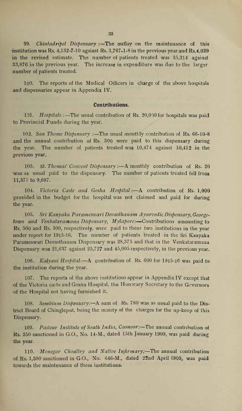 99. Chintadripet Dispensary :—The outlay on the maintenance of this institution was Rs. 4,132-7-10 against Rs. 3,767-1-8 in the previous year and Rs.4,020 in the revised estimate. The number of patients treated was 35,214 against 33,876 in the previous year. The increase in expenditure was due to the larger number of patients treated. 100. The reports of the Medical Officers in charge of the above hospitals and dispensaries appear in Appendix IV. Contributions. 191. Hospitals :—The usual contribution of Rs. 20,000 for hospitals was paid to Provincial Funds during the year. 102. San Thome Dispensary :—The usual monthly contribution of Rs. 66-10-8 and the annual contribution of Rs. 300 were paid to this dispensary during the year. The number of patients treated was 10,474 against 10,412 in the previous year. 103. St. Thomas' Convent Dispensary :•—A monthly contribution of Rs. 20 was as usual paid to the dispensary. The number of patients treated fell from 11,37 ( to 9,687. 104. Victoria Caste and Gosha Hospital:—A contribution of Rs. 1,000 provided in the budget for the hospital was not claimed and paid for during the year. 105. Sri Kanyaka Parameswari Devasthanam Ayurvedic Dispensary, George¬ town and Venkataramana Dispensary, Mylapore:—Contributions amounting to Rs. 500 and Rs. 100, respectively, were paid to these two institutions in the year under report for 1915-16. The number of patients treated in the Sri Kanyaka Parameswari Devasthanam Dispensary was 28,375 and that in the Venkataramana Dispensary was 21,637 against 25,727 and 45,005 respectively, in the previous year. 106. Kalyani Hospital:—A contribution of Rs. 600 for 19l5-i6 was paid to the institution during the year. 107. The reports of the above institutions appear in Appendix IV except that of the Victoria caste and Gosha Hospital, the Honorary Secretary to the Governors of the Hospital not having furnished it. 108. Sembium Dispensary.—A sum of Rs. 780 was as usual paid to the Dis¬ trict Board of Chingleput, being the moiety of the charges for the up-keep of this Dispensary. 109. Pasteur Institute of South India, Coonoor:—The annual contribution of Rs. 250 sanctioned in G.O., No. 14-M., dated 15th January 1909, was paid during the year. 110. Monegar Choultry and Native Infirmary;—The annual contribution of Rs. 1,500 sanctioned in G.O., No- 646-M., dated 22nd April 1909, was paid towards the maintenance of these institutions.