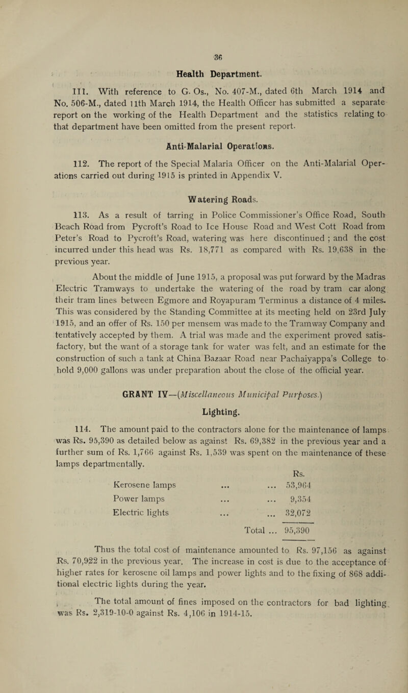 Health Department. i '.i* ,. • . . , 111. With reference to G- Os., No. 407-M., dated 6th March 1914 and No. 506-M., dated Uth March 1914, the Health Officer has submitted a separate report on the working of the Health Department and the statistics relating to that department have been omitted from the present report. Anti-Malarial Operations. 112. The report of the Special Malaria Officer on the Anti-Malarial Oper¬ ations carried out during 1915 is printed in Appendix V. Watering Roads. 113. As a result of tarring in Police Commissioner’s Office Road, South Beach Road from Pycroft’s Road to Ice House Road and West Cott Road from Peter’s Road to Pycroft’s Road, watering was here discontinued ; and the cost incurred under this head was Rs. 18,771 as compared with Rs. 19,638 in the previous year. About the middle of June 1915, a proposal was put forward by the Madras Electric Tramways to undertake the watering of the road by tram car along their tram lines between Egmore and Royapuram Terminus a distance of 4 miles. This was considered by the Standing Committee at its meeting held on 23rd July 1915, and an offer of Rs. 150 per mensem was made to the Tramway Company and tentatively accepted by them. A trial was made and the experiment proved satis¬ factory, but the want of a storage tank for water was felt, and an estimate for the construction of such a tank at China Bazaar Road near Pachaiyappa’s College to hold 9,000 gallons was under preparation about the close of the official year. GRANT IV—(Miscellaneous Municipal Purposes.) Lighting. 114. The amount paid to the contractors alone for the maintenance of lamps was Rs. 95,390 as detailed below as against Rs. 69,382 in the previous year and a further sum of Rs. 1,766 against Rs. 1,539 was spent on the maintenance of these lamps departmentally. Rs. Kerosene lamps ... ... 53,964 Power lamps ... ... 9,354 Electric lights ... ... 32,072 Total ... 95,390 Thus the total cost of maintenance amounted to Rs. 97,156 as against Rs. 70,922 in the previous year. The increase in cost is due to the acceptance of higher rates for kerosene oil lamps and power lights and to the fixing of 868 addi¬ tional electric lights during the year. The total amount of fines imposed on the contractors for bad lighting was Rs. 2,319-10-0 against Rs. 4,106 in 1914-15.