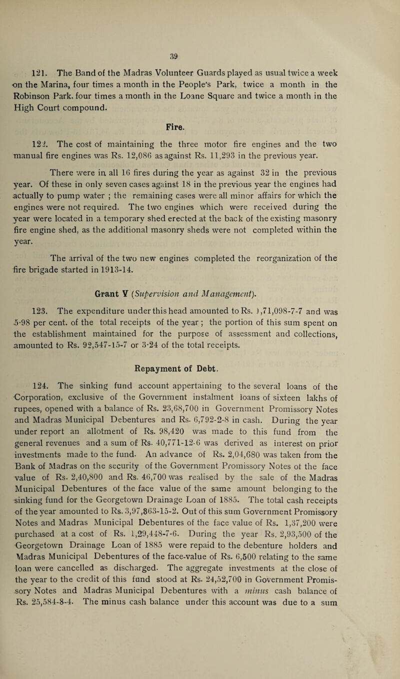 121. The Band of the Madras Volunteer Guards played as usual twice a week on the Marina, four times a month in the People's Park, twice a month in the Robinson Park, four times a month in the Loane Square and twice a month in the High Court compound. Fire. 124. The cost of maintaining the three motor fire engines and the two manual fire engines was Rs. 12,086 as against Rs. 11,293 in the previous year. There were in all 16 fires during the year as against 32 in the previous year. Of these in only seven cases against 18 in the previous year the engines had actually to pump water ; the remaining cases were all minor affairs for which the engines were not required. The two engines which were received during the year were located in a temporary shed erected at the back of the existing masonry fire engine shed, as the additional masonry sheds were not completed within the year. The arrival of the two new engines completed the reorganization of the fire brigade started in 1913-14. Grant Y (Supervision and Management). 123. The expenditure under this head amounted to Rs. 1,71,098-7-7 and was 5-98 per cent, of the total receipts of the year; the portion of this sum spent on the establishment maintained for the purpose of assessment and collections, -amounted to Rs. 92,547-15-7 or 3-24 of the total receipts. Repayment of Debt. 124. The sinking fund account appertaining to the several loans of the Corporation, exclusive of the Government instalment loans of sixteen lakhs of rupees, opened with a balance of Rs. 23,68,700 in Government Promissory Notes and Madras Municipal Debentures and Rs. 6,792-2-8 in cash. During the year under report an allotment of Rs. 98,420 was made to this fund from the general revenues and a sum of Rs. 40,771-12-6 was derived as interest on prior investments made to the fund. An advance of Rs. 2,04,680 was taken from the Bank of Madras on the security of the Government Promissory Notes of the face value of Rs. 2,40,800 and Rs. 46,700 was realised by the sale of the Madras Municipal Debentures of the face value of the same amount belonging to the sinking fund for the Georgetown Drainage Loan of 1885. The total cash receipts of the year amounted to Rs. 3,97,363-15-2. Out of this sum Government Promissory Notes and Madras Municipal Debentures of the face value of Rs. 1,37,200 were purchased at a cost of Rs. 1,29,448-7-6. During the year Rs. 2,93,500 of the Georgetown Drainage Loan of 1885 were repaid to the debenture holders and Madras Municipal Debentures of the face-value of Rs. 6,500 relating to the same loan were cancelled as discharged. The aggregate investments at the close of the year to the credit of this fund stood at Rs. 24,52,700 in Government Promis¬ sory Notes and Madras Municipal Debentures with a minus cash balance of Rs. 25,584-8-4. The minus cash balance under this account was due to a sum