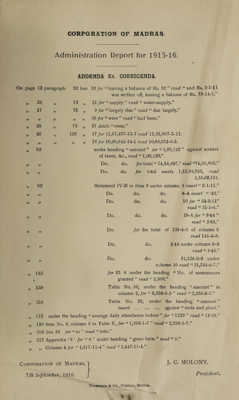 CORPORATION OF MADRAS. Administration Report for 1915-16. On page 13 paragraph ADDENDA Et. CORRIGENDA. 32 line 26 for “ leaving a balance of Rs. 82  read 11 and Rs. 2-1-11 was written off, leaving a balance of Rs. 79-14-1.” ft 26 a 73 )) 31 for “ supply ” read H water-supply.” It 27 tt 75 9 for 11 largely due ” read 11 due largely.” tt tt a tt ff 36 for11 were ” read l( had been.” tl 28 n 79 ff 37 delete “even.” tt 40 t> 126 ff 17 for 11,67,497-13-7 read 11,39,807-5-11. tt tt a it ff 18 for 10,96,642-14-1 read 10,68,952-6-5. tl 62 under heading “ amount ” for “ 1,09,122 ” against arrears of taxes, &c., read “ 1,09,120.” tt n Do. do. for total “ 74,56,807,” read “74,56,805.” ft n Do. do. for total assets 1,55,89,763, read 1,55,89,761. ft 92 Statement 1V-B in item 9 under column 9 insert “ 2-1-11.” tt Do. do. do. 9-A insert “ *23.” tt >* Do. do. do. 10 for “ 33-2-11” read « 31-1-0.” tt Do. do. do. 10-A for “ 3*84 ” read “ 3*61.” tt ff Do. for the total of 139-4-9 of column 9 read 141-6-8. n ?r Do. do. 2*44 under column 9-A tt ft tt tt n ft tt read 2*45.” Do. do. 31,526-2-6 under column 10 read “ 31,524-0-7.” for 23 8 under the heading “ No. of summonses granted ” read “ 2,308.” Table No. 20, under the heading “ amount ” in column 2, for “ 3,258-0-5 ” read “ 3,258-8-5.” Table No. 22, under the heading “amount” insert . against “ tools and plant.” 172 under the heading “ average daily attendance indoor ” for “ 1229 ” read “ 12*29.” 188 item No. 9, column 6 in Table E, for “ 1,996-1-7 ” read “ 2,996-1-7.” 206 line 29 for “ in ” read “ into.” 217 Appendix ‘ 5 ’ for “ 8 ” under heading “ grass farm ” read “ 9.” ,, Column 4 for “ 1,417-11-4” read “ 1,447-11-4.” yy 142 r 150 151 Corporation of Madras, 'i 7 th September, 1916. J. C. MOLONY, President, Thompson Sc Co., Printers, Madras.