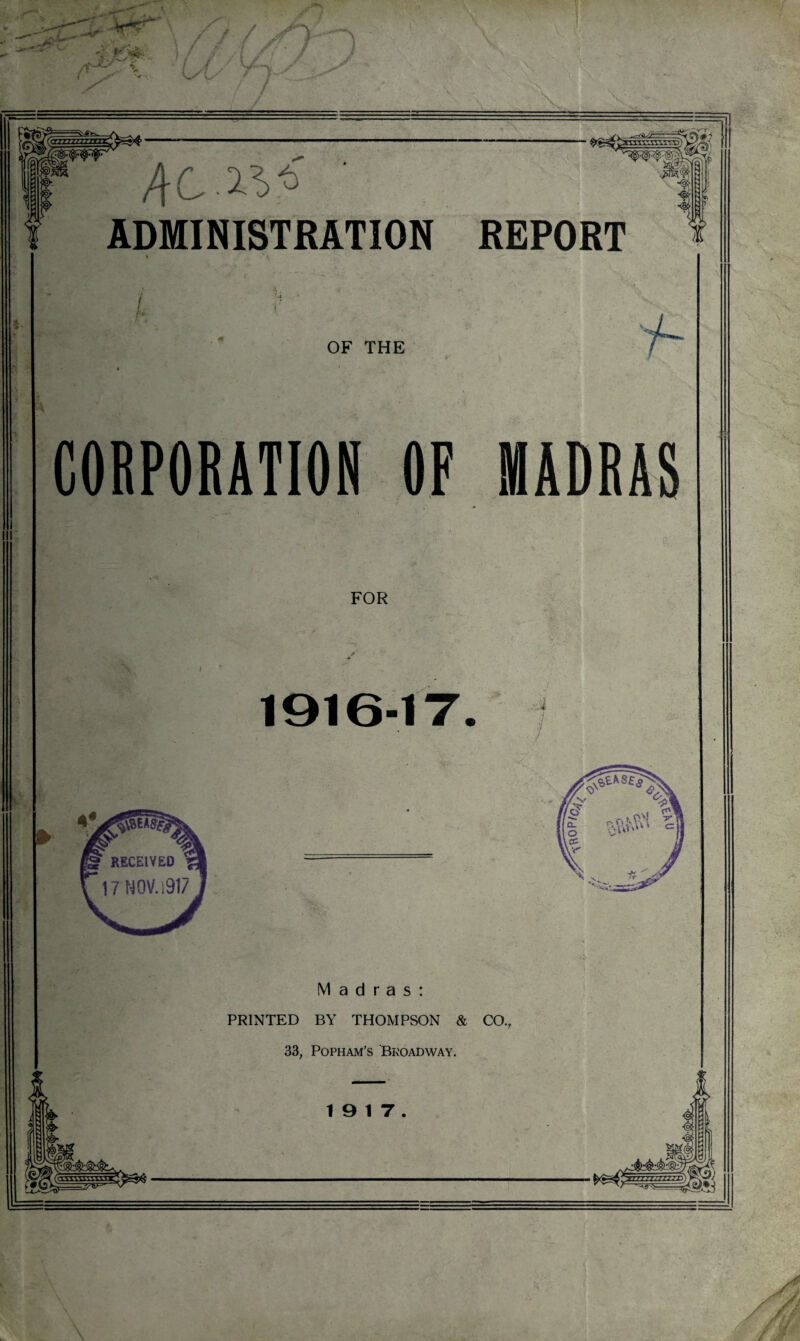 jr i j£» / / C :%$P ADMINISTRATION REPORT *• f h OF THE CORPORATION OF MADRAS FOR 1916-17 4 Madras: PRINTED BY THOMPSON & CO. 33, Popham's Bkoadway. 19 17.