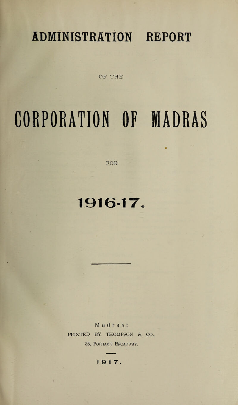 ADMINISTRATION REPORT OF THE CORPORATION OF MADRAS FOR 1 9 1 0“1 7. Madras: PRINTED BY THOMPSON & CO., 33, Popham’s Bkoadway. 19 17.