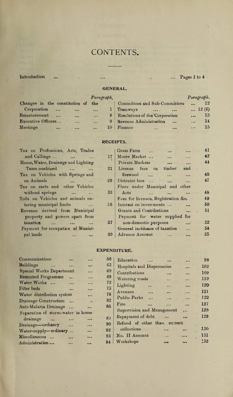 CONTENTS. Introduction Pages I to 4 GENERAL. Changes in the constitution of Corporation Reinstatement Executive Officers... Meetings Paragraph. the 1 8 9 10 Paragraph„ Committees and Sub-Committees ... 12 Tramways ... ... ... 12 (6) Resolutions of the Corporation ... 13 Revenue Administration ... 14 Finance ... ... ••• 15' RECEIPTS. Tax on Professions, Arts, Trades and Callings ... ... ... 17 House, Water, Drainage and Lighting Taxes combined ... ... 21 Tax on Vehicles with Springs and on Animals ... ... 29 Tax on carts and other Vehicles without springs ... ... 33 Tolls on Vehicles and animals en¬ tering municipal limits ... 36 Revenue derived from Municipal property and powers apart from taxation ... ... ... 37 Payment for occupation of Munici¬ pal lands ... .... 39 Grass Farm • • • 41 Moore Market ... . • • 42 Private Markets • • • 44 License fees on timber and firewood • • • 45 Distraint fees ... • • • 47 Fines under Municipal and other Acts ... 48 Fees for licenses, Registration &c. 49 Interest on investments ... • • • 50 Grants and Contributions • • • 51 Payment for water supplied for non-domestic purposes • • • 52 General incidence of taxation « « • 54 Advance Account • • • 55 EXPENDITURE. Communications • • • 56 Buildings • •• 63 Special Works Department • • • 69 Restricted Programme • • • 69 WaterWorks ... • • • 72 Filter beds • • • 75 Water distribution system • • • 76 Drainage Construction ... • * 82 Anti-Malaria Drainage ... • • • 85 Separation of storm-water in house drainage • • • 89 Drainage—ordinary • • • 90 Water-supply—ordinary .. • • • 92 Miscellaneous ... • • • 93 Admin i strat ion ... • • • 94 Education 98 Hospitals and Dispensaries 102 Contributions 109 Watering roads 119 Lighting 129 Avenues 121 Public Parks 122 Fire 127 Supervision and Management 128 Repayment of debt 129 Refund of other than current collections ... ... 130 No. II Account 131 Workshops .,«• 132