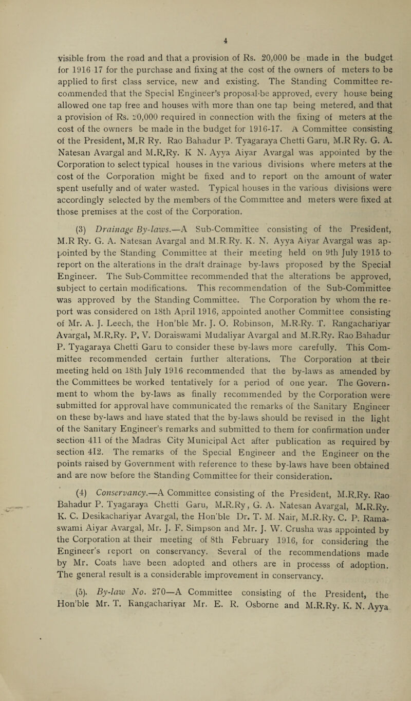 visible from the road and that a provision of Rs. 20,000 be made in the budget for 1916 17 for the purchase and fixing at the cost of the owners of meters to be applied to first class service, new and existing. The Standing Committee re¬ commended that the Special Engineer’s proposal-be approved, every house being allowed one tap free and houses with more than one tap being metered, and that a provision of Rs. L'0,000 required in connection with the fixing of meters at the cost of the owners be made in the budget for 1916-17. A Committee consisting of the President, M.R Ry. Rao Bahadur P. Tyagaraya Chetti Garu, M.R Ry. G. A. Natesan Avargal and M.R.Ry. K N. Ayva Aiyar Avargal was appointed by the Corporation to select typical houses in the various divisions where meters at the cost of the Corporation might be fixed and to report on the amount of water spent usefully and of water wasted. Typical houses in the various divisions were accordingly selected by the members of the Committee and meters were fixed at those premises at the cost of the Corporation. (3) Drainage By-laws.—A Sub-Committee consisting of the President, M.R Ry. G. A. Natesan Avargal and M.R.Ry. K. N. Ayya Aiyar Avargal was ap¬ pointed by the Standing Committee at their meeting held on 9th July 1915 to report on the alterations in the draft drainage by-laws proposed by the Special Engineer. The Sub-Committee recommended that the alterations be approved, subject to certain modifications. This recommendation of the Sub-Committee was approved by the Standing Committee. The Corporation by whom the re¬ port was considered on 18th April 1916, appointed another Committee consisting of Mr. A. J. Leech, the Hon’ble Mr. J. O. Robinson, M.R.Ry. T. Rangachariyar Avargal, M.R.Ry. P. V. Doraiswami Mudaliyar Avargal and M.R.Ry. Rao Bahadur P. Tyagaraya Chetti Garu to consider these by-laws more carefully. This Com¬ mittee recommended certain further alterations. The Corporation at their meeting held on 18th July 1916 recommended that the by-laws as amended by the Committees be worked tentatively for a period of one year. The Govern¬ ment to whom the by-laws as finally recommended by the Corporation were submitted for approval have communicated the remarks of the Sanitary Engineer on these by-laws and have stated that the by-laws should be revised in the light of the Sanitary Engineer’s remarks and submitted to them for confirmation under section 411 of the Madras City Municipal Act after publication as required by section 412. The remarks of the Special Engineer and the Engineer on the points raised by Government with reference to these by-laws have been obtained and are now before the Standing Committee for their consideration. (4) Conservancy.—A Committee consisting of the President, M.R.Ry. Rao Bahadur P. Tyagaraya Chetti Garu, M.R.Ry, G. A. Natesan Avargal, M.R.Ry. K. C. Desikachariyar Avargal, the Hon’ble Dr. T. M. Nair, M.R.Ry. C. P. Rama- swami Aiyar Avargal, Mr. J. F. Simpson and Mr. J. W. Crusha was appointed by the Corporation at their meeting of 8th February 1916, for considering the Engineer’s report on conservancy. Several of the recommendations made by Mr. Coats have been adopted and others are in processs of adoption. The general result is a considerable improvement in conservancy. (5) . By-law No. 270—A Committee consisting of the President, the Hon’ble Mr. T. Rangachariyar Mr. E. R. Osborne and M.R.Ry. K. N. Ayya