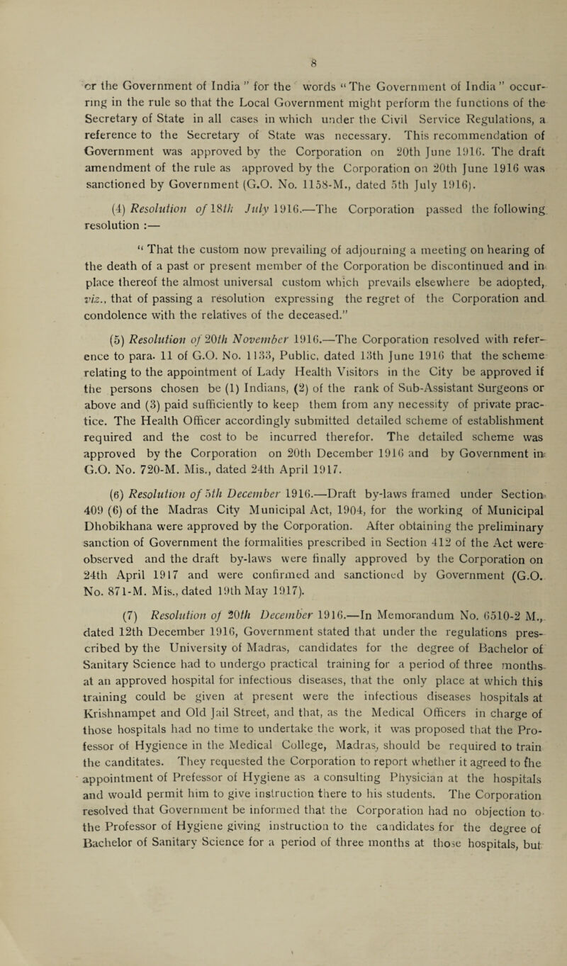 or the Government of India ” for the words “The Government of India ” occur¬ ring in the rule so that the Local Government might perform the functions of the Secretary of State in all cases in which under the Civil Service Regulations, a reference to the Secretary of State was necessary. This recommendation of Government was approved by the Corporation on 20th June 1916. The draft amendment of the rule as approved by the Corporation on 20th June 1916 was sanctioned by Government (G.O. No. 1158-M., dated 5th July 1916). (4) Resolution of 18/// July 1916.—The Corporation passed the following resolution :— “ That the custom now prevailing of adjourning a meeting on hearing of the death of a past or present member of the Corporation be discontinued and in place thereof the almost universal custom which prevails elsewhere be adopted, viz., that of passing a resolution expressing the regret of the Corporation and condolence with the relatives of the deceased.” (5) Resolution of 20th November 1916.—The Corporation resolved with refer¬ ence to para. 11 of G.O. No. 1133, Public, dated 13th June 1916 that the scheme relating to the appointment of Lady Health Visitors in the City be approved if the persons chosen be (1) Indians, (2) of the rank of Sub-Assistant Surgeons or above and (3) paid sufficiently to keep them from any necessity of private prac¬ tice. The Health Officer accordingly submitted detailed scheme of establishment required and the cost to be incurred therefor. The detailed scheme was approved by the Corporation on 20th December 1916 and by Government in; G.O. No. 720-M. Mis., dated 24th April 1917. (6) Resolution of oth December 1916.—Draft by-laws framed under Section 409 (6) of the Madras City Municipal Act, 1904, for the working of Municipal Dhobikhana were approved by the Corporation. After obtaining the preliminary sanction of Government the formalities prescribed in Section 412 of the Act were observed and the draft by-laws were finally approved by the Corporation on 24th April 1917 and were confirmed and sanctioned by Government (G.O. No. 871-M. Mis., dated 19th May 1917). (7) Resolution of 20th December 1916.—In Memorandum No. 6510-2 M., dated 12th December 1916, Government stated that under the regulations pres¬ cribed by the University of Madras, candidates for the degree of Bachelor of Sanitary Science had to undergo practical training for a period of three months- at an approved hospital for infectious diseases, that the only place at which this training could be given at present were the infectious diseases hospitals at Krishnampet and Old Jail Street, and that, as the Medical Officers in charge of those hospitals had no time to undertake the work, it was proposed that the Pro¬ fessor of Hygience in the Medical College, Madras, should be required to train the canditates. They requested the Corporation to report whether it agreed to {he appointment of Prefessor of Hygiene as a consulting Physician at the hospitals and would permit him to give instruction there to his students. The Corporation resolved that Government be informed that the Corporation had no objection to the Professor of Hygiene giving instruction to the candidates for the degree of Bachelor of Sanitary Science for a period of three months at those hospitals, but