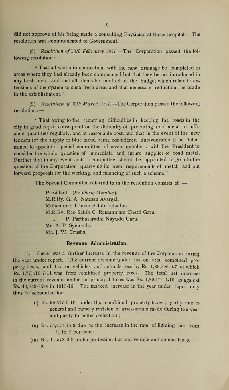 did not approve of his being made a consulting Physician at those hospitals. The resolution was communicated to Government. (8) Resolution of 10th February 1917.—The Corporation passed the fol¬ lowing resolution “ That all works in connection with the new drainage be completed in areas where they had already been commenced but that they be not introduced in any fresh area ; and that all items be omitted in the budget which relate to ex¬ tensions of the system to such fresh areas and that necessary reductions be made in the establishment.” (9) Resolution of 20th March 1917.—The Corporation passed the following resolution:— “ That owing to the recurring difficulties in keeping the roads in the city in good repair consequent on the difficulty of procuring road metal in suffi¬ cient quantities regularly, and at reasonable cost, and that in the event of the new tenders for the supply of blue metal being considered unfavourable, it be deter¬ mined to appoint a special committee of seven members with the President to consider the whole question of immediate and future supplies of road metal. Further that in any event such a committee should be appointed to go into the question of the Corporation quarrying its own requirements of metal, and put forward proposals for the working, and financing of such a scheme.” The Special Committee referred to in the resolution consists of :— President—(Ex-officio Member). M.R.Ry. G. A. Natesan Avargal. Muhammad Usman Sahib Bahadur. M.R.Ry. Rao Sahib C. Ramanujam Chetti Garu. ,, P. Parthasaradhi Nayudu Garu. Mr. A. P, Symonds. Mr. J. W. Crusha. Revenue Administration. 14. There was a further increase in the revenue of the Corporation during the year under report. The current revenue under tax on arts, combined pro¬ perty taxes, and tax on vehicles and animals rose by Rs. 1,89,296-0-7 of which Rs. 1,77,419-7-11 was from combined property taxes. The total net increase in the current revenue under the principal taxes was Rs. 1,89,171-1-10, as against Rs. 44,449-12-4 in 1915-16. The marked increase in the year under report may thus be accounted for (i) Rs. 99,327-0-10 under the combined property taxes ; partly due to general and cursory revision of assessments made during the year and partly to better collection ; (ii) Rs. 73,414-15-9 due to the increase in the rate of lighting tax from 1J to 2 per cent; (iii) Rs. 11,578-2-8 under profession tax and vehicle and animal taxes. 3