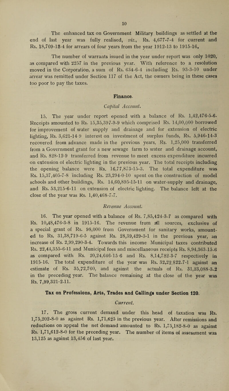 The enhanced tax on Government Military buildings as settled at the end of last year was fully realised, viz., Rs. 4,677-7-4 for current and Rs. 18,709-18-4 for arrears of four years from the year 1912-13 to 1915-16. The number of warrants issued in the year under report was only 1020, as compared with 2257 in the previous year. With reference to a resolution moved in the Corporation, a sum of Rs. 634-6-4 including Rs. 93-3-10 under arrear was remitted under Section 117 of the Act, the owners being in these cases too poor to pay the taxes. Finance. Capital Account. 15. The year under report opened with a balance of Rs. 1,42,476-5-6. Receipts amounted to Rs. 15,35,397-9-9 which comprised Rs. 14,00,000 borrowed for improvement of water supply and drainage and for extension of electric lighting, Rs. 3,621-14-9 interest on investment of surplus funds, Rs. 5,946-14-3 recovered from advance made in the previous years, Rs. 1,25,000 transferred from a Government grant for a new sewage farm to water and drainage account, and Rs. 828-12-9 transferred from revenue to meet excess expenditure incurred on extension of electric lighting in the previous year. The total receipts including the opening balance were Rs. 16,77,873-15-3. The total expenditure was Rs. 15,37,405-7-8 including Rs. 23,294-0-10 spent on the construction of model schools and other buildings, Rs. 14,60,895-15-11 on water-supply and drainage, and Rs. 53,215-6-11 on extension of electric lighting. The balance left at the close of the year was Rs. 1,40,468-7-7. Revenue Account. 16. The year opened with a balance of Rs. 7,85,424-3-7 as compared with Rs. 10,48,476-3-8 in 1915-16. The revenue from aril sources, exclusive of a special grant of Rs. 98,000 from Government for sanitary works, amount¬ ed to Rs. 31,38,719-6-5 against Rs. 28,39,429-3-1 in the previous year, an increase of Rs. 2,99,290-3-4. Towards this income Municipal taxes contributed Rs. 22,44,355-6-11 and Municipal fees and miscellaneous receipts Rs. 8,94,363-15-6 as compared with Rs. 20,24,646-15 6 and Rs. 8,14,782-3-7 respectively in 1915-16. The total expenditure of the year was Rs. 32,22,822-7-1 against an estimate of Rs. 35,72,760, and against the actuals of Rs. 31,23,088-3-2 in the preceding year. The balance remaining at the close of the year was Rs. 7,99,321-2-11. Tax on Professions, Arts, Trades and Callings under Section 120. Current. 17. The gross current demand under this head of taxation was Rs. 1,75,202-8-0 as against Rs. 1,71,625 in the previous year. After remissions and reductions on appeal the net demand amounted to Rs. 1,75,182-8-0 as against Rs. 1,71,612-8-0 for the preceding year. The number of items of assessment was 13,125 as against 13,456 of last year.
