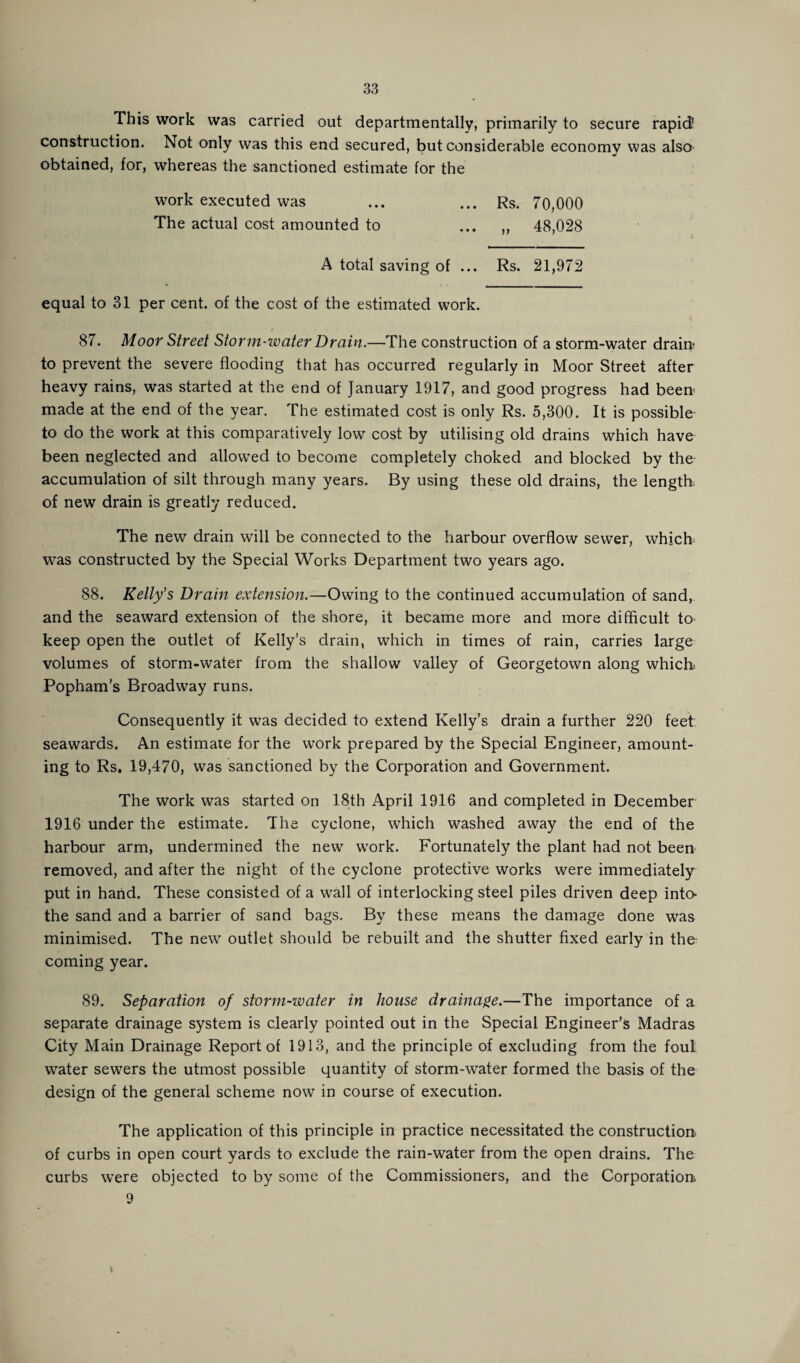 This work was carried out departmentally, primarily to secure rapid1 construction. Not only was this end secured, but considerable economy was also ' mJ obtained, for, whereas the sanctioned estimate for the work executed was ... ... Rs. 70,000 The actual cost amounted to ... „ 48,028 A total saving of ... Rs. 21,972 equal to 31 per cent, of the cost of the estimated work. 87. Moor Street Storm-water Drain.—The construction of a storm-water drain- to prevent the severe flooding that has occurred regularly in Moor Street after heavy rains, was started at the end of January 1917, and good progress had been made at the end of the year. The estimated cost is only Rs. 5,300. It is possible to do the work at this comparatively low cost by utilising old drains which have been neglected and allowed to become completely choked and blocked by the accumulation of silt through many years. By using these old drains, the length, of new drain is greatly reduced. The new drain will be connected to the harbour overflow sewer, which was constructed by the Special Works Department two years ago. 88. Kelly's Drain extension.—Owing to the continued accumulation of sand, and the seaward extension of the shore, it became more and more difficult to keep open the outlet of Kelly’s drain, which in times of rain, carries large volumes of storm-water from the shallow valley of Georgetown along which Popham’s Broadway runs. Consequently it was decided to extend Kelly’s drain a further 220 feet seawards. An estimate for the work prepared by the Special Engineer, amount¬ ing to Rs. 19,470, was sanctioned by the Corporation and Government. The work was started on 18th April 1916 and completed in December 1916 under the estimate. The cyclone, which washed away the end of the harbour arm, undermined the new wrork. Fortunately the plant had not been removed, and after the night of the cyclone protective works were immediately put in hand. These consisted of a wrall of interlocking steel piles driven deep into- the sand and a barrier of sand bags. By these means the damage done was minimised. The new outlet should be rebuilt and the shutter fixed early in the coming year. 89. Separation of storm-water in house drainage.—The importance of a separate drainage system is clearly pointed out in the Special Engineer’s Madras City Main Drainage Report of 1913, and the principle of excluding from the foul wTater sewers the utmost possible quantity of storm-water formed the basis of the design of the general scheme now in course of execution. The application of this principle in practice necessitated the construction of curbs in open court yards to exclude the rain-water from the open drains. The curbs were objected to by some of the Commissioners, and the Corporation 9