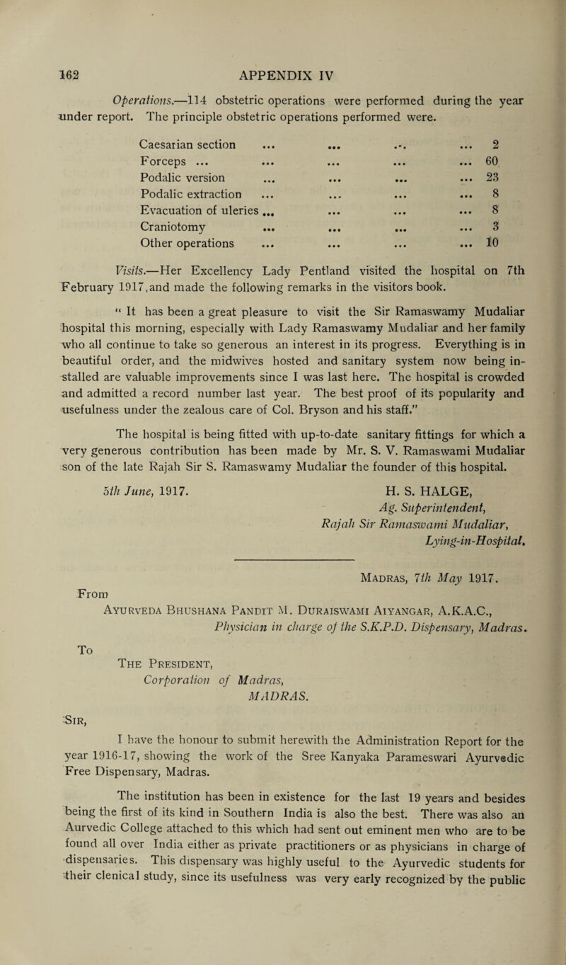 Operations.—114 obstetric operations were performed during the year under report. The principle obstetric operations performed were. Caesarian section ... ... ... 2 Forceps ... ... ... ... ... 60 Podalic version ... ... ... ... 23 Podalic extraction ... ... ... ... 8 Evacuation of uleries ... ... ... ... 8 Craniotomy ... ... ... ... 3 Other operations ... ... ... ... 10 Visits.—Her Excellency Lady Pentland visited the hospital on 7th February 1917tand made the following remarks in the visitors book. “ It has been a great pleasure to visit the Sir Ramaswamy Mudaliar hospital this morning, especially with Lady Ramaswamy Mudaliar and her family who all continue to take so generous an interest in its progress. Everything is in beautiful order, and the midwives hosted and sanitary system now being in¬ stalled are valuable improvements since I was last here. The hospital is crowded and admitted a record number last year. The best proof of its popularity and usefulness under the zealous care of Col. Bryson and his staff.” The hospital is being fitted with up-to-date sanitary fittings for which a very generous contribution has been made by Mr. S. V. Ramaswami Mudaliar son of the late Rajah Sir S. Ramaswamy Mudaliar the founder of this hospital. hth June, 1917. H. S. HALGE, Ag. Superintendent, Rajah Sir Ramaswami Mudaliar, Lying-in-Hospital. Madras, 7th May 1917. From Ayurveda Bhushana Pandit M. Duraiswami Aiyangar, A.K.A.C., Physician in charge op the S.K.P.D. Dispensary, Madras. To The President, Corporation of Madras, MADRAS. Sir, I have the honour to submit herewith the Administration Report for the year 1916-17, showing the work of the Sree Kanyaka Parameswari Ayurvedic Free Dispensary, Madras. The institution has been in existence for the last 19 years and besides being the first of its kind in Southern India is also the best. There was also an Aurvedic College attached to this which had sent out eminent men who are to be found all over India either as private practitioners or as physicians in charge of dispensaries. This dispensary was highly useful to the Ayurvedic students for their clenical study, since its usefulness was very early recognized by the public