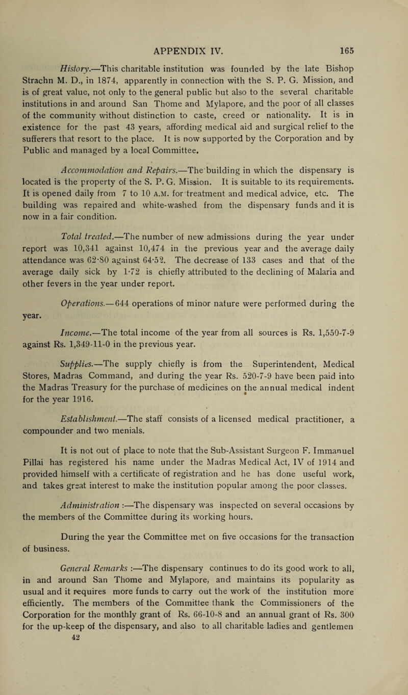 History.—This charitable institution was founded by the late Bishop Strachn M. D., in 1874, apparently in connection with the S. P. G. Mission, and is of great value, not only to the general public but also to the several charitable institutions in and around San Thome and Mylapore, and the poor of all classes of the community without distinction to caste, creed or nationality. It is in existence for the past 43 years, affording medical aid and surgical relief to the sufferers that resort to the place. It is now supported by the Corporation and by Public and managed by a local Committee. i , . . Accommodation and Repairs.—The building in which the dispensary is located is the property of the S. P. G. Mission. It is suitable to its requirements. It is opened daily from 7 to 10 a.m. for treatment and medical advice, etc. The building was repaired and white-washed from the dispensary funds and it is now in a fair condition. Total treated.—The number of new admissions during the year under report was 10,341 against 10,474 in the previous year and the average daily attendance was 62-80 against 64-52. The decrease of 133 cases and that of the average daily sick by 1-72 is chiefly attributed to the declining of Malaria and other fevers in the year under report. Operations.—644 operations of minor nature were performed during the year. Income.—The total income of the year from all sources is Rs. 1,550-7-9 against Rs. 1,349-11-0 in the previous year. Supplies.—The supply chiefly is from the Superintendent, Medical Stores, Madras Command, and during the year Rs. 520-7-9 have been paid into the Madras Treasury for the purchase of medicines on the annual medical indent for the year 1916. Establishment.—The staff consists of a licensed medical practitioner, a compounder and two menials. It is not out of place to note that the Sub-Assistant Surgeon F. Immanuel Pillai has registered his name under the Madras Medical Act, IV of 1914 and provided himself with a certificate of registration and he has done useful work, and takes great interest to make the institution popular among the poor classes. Administration :—The dispensary was inspected on several occasions by the members of the Committee during its working hours. During the year the Committee met on five occasions for the transaction of business. General Remarks :—The dispensary continues to do its good work to all, in and around San Thome and Mylapore, and maintains its popularity as usual and it requires more funds to carry out the work of the institution more efficiently. The members of the Committee thank the Commissioners of the Corporation for the monthly grant of Rs. 66-10-8 and an annual grant of Rs. 300 for the up-keep of the dispensary, and also to all charitable ladies and gentlemen 42