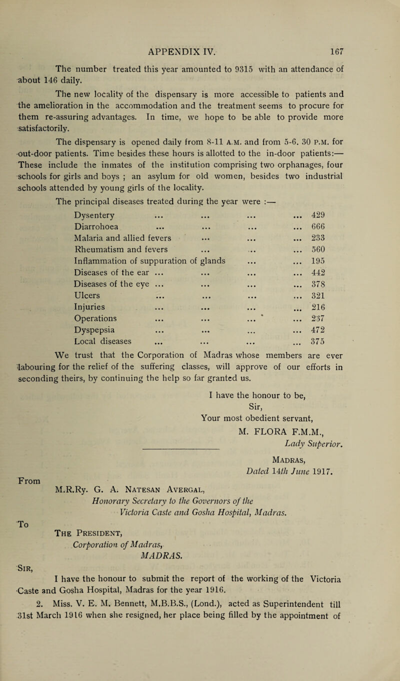 The number treated this year amounted to 9315 with an attendance of about 146 daily. The new locality of the dispensary is more accessible to patients and the amelioration in the accommodation and the treatment seems to procure for them re-assuring advantages. In time, we hope to be able to provide more satisfactorily. The dispensary is opened daily from 8-11 a.m. and from 5-6. 30 p.m. for out-door patients. Time besides these hours is allotted to the in-door patients:— These include the inmates of the institution comprising two orphanages, four schools for girls and boys ; an asylum for old women, besides two industrial schools attended by young girls of the locality. The principal diseases treated during the year were :— Dysentery • • • • • • 429 Diarrohoea • • • • • • 666 Malaria and allied fevers • • • • • • 233 Rheumatism and fevers • • • i • • 560 Inflammation of suppuration of glands 195 Diseases of the ear ... • • • • • • 442 Diseases of the eye ... • • • • • • 378 Ulcers • • • • • • 321 Injuries • • • • • • 216 Operations • • • • • • • 237 Dyspepsia • • • • • • 472 Local diseases • • • • • • • • • 375 We trust that the Corporation of Madras whose members are ever labouring for the relief of the suffering classes, will approve of our efforts in seconding theirs, by continuing the help so far granted us. I have the honour to be, Sir, Your most obedient servant, M. FLORA F.M.M., Lady Superior. From To Madras, Dated 14/// June 1917. M.R.Ry. G. A. Natesan Avergal, Honorary Secretary to the Governors of the Victoria Caste and Gosha Hospital, Madras. The President, Corporation of Madras, MADRAS. Sir, I have the honour to submit the report of the working of the Victoria •Caste and Gosha Hospital, Madras for the year 1916. 2. Miss. V. E. M. Bennett, M.B.B.S., (Lond.), acted as Superintendent till 31st March 1916 when she resigned, her place being filled by the appointment of