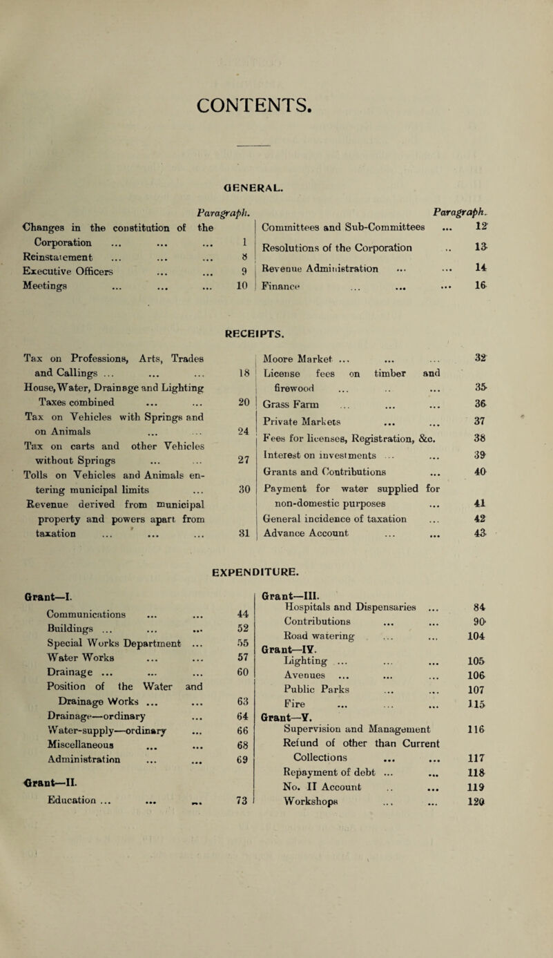 CONTENTS. GENERAL. Changes in the constitution of Corporation Reinstat ement Executive Officers Meetings Paragraph. the 1 8 9 10 Paragraph. Committees and Sub-Committees ... 12' Resolutions of the Corporation .. 13- Revenue Administration ... ••• 14: Finance ... ... • •• 16 RECEIPTS. Tax on Professions, Arts, Trades Moore Market ... . . • 32 and Callings ... . . . 18 License fees on timber and House,Water, Drainage and Lighting firewood • • • 35 Taxes combined • • • 20 Grass Farm • • • 36 Tax on Vehicles with Springs and Private Markets • • • 37 on Animals 24 Tax on carts and other Vehicles bees for licenses, Registration, &c. 38 without Springs . * • 27 Interest on investments .. • • • 39 Tolls on Vehicles and Animals en- Grants and Contributions • • • 40 tering municipal limits • • • 30 Payment for water supplied for Revenue derived from municipal non-domestic purposes • • • 41 property and powers apart Erom General incidence of taxation . • . 42 taxation ... 31 Advance Account • • • 43 EXPENDITURE. Grant—I. Grant—III. Communications 44 Hospitals and Dispensaries • • • 84 Contributions 90 Buildings ... Special Works Department • • • • • • 52 55 Road watering Grant—IY. • • • 104 Water Works ... 57 Lighting ... • • • 105 Drainage ... ... 60 Avenues • • • 100 Position of the Water and Public Parks • • • 107 Drainage Works ... • • • 63 Fire • • • 115 Drainage—ordinary • • • 64 Grant—Y. W ater-supply—ordinary • • • 66 Supervision and Management 116 Miscellaneous • • • 68 Refund of other than Current Admin i strat ion « • • 69 Collections • • • 117 Repayment of debt ... • •• 118 Grant—II. No. II Account • • • 119 Education ... w • 73 Workshops • • • 120