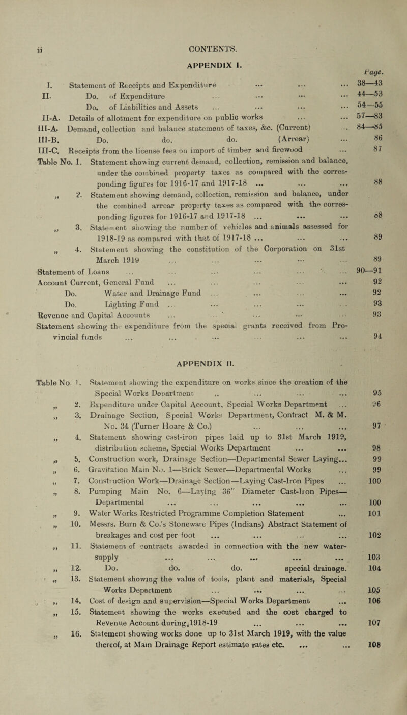 APPENDIX I. I. Statement of Receipts and Expenditure II. Do. of Expenditure Do. of Liabilities and Assets 1.1-A. Details of allotment for expenditure on public works III-A. Demand, collection and balance statement of taxes, &c. (Current) III-B. Do. do. do. (Arrear) III-C. Receipts from the license fees on import of timber and firewood Table No. 1. Statement showing current demand, collection, remission and balance, under the combined property taxes as compared with the corres¬ ponding figures for 1916-17 and 1917-18 ... ,, 2. Statement showing demand, collection, remission and balance, under the combined arrear property taxes as compared with the corres¬ ponding figures for 1916-17 and 1917-18 ... ... ,, 3. Statement snowing the number of vehicles and animals assessed for 1918-19 as compared with that of 1917-18 ... „ 4. Statement showing the constitution of the Corporation on 31st March 1919 Statement of Loans Account Current, General Fund Do. Water and Drainage Fund Do. Lighting Fund Revenue and Capital Accounts Statement showing the expenditure from the special grants received from Pro¬ vincial funds tage. 38—43 44—53 54—55 57—83 84—85 86 87 88 88 89 89 90—91 92 92 93 93 94 >> » V n fp tp if APPENDIX II. Table No L Statement showing the expenditure on works since the creation of the Special Works Department. .. ... ... ... 95 2. Expenditure under Capital Account, Special Works Department ... 96 3. Drainage Section, Special Works Department, Contract M. & M. No. 34 (Turner Hoare & Co.) ... ... ... 97 4. Statement showing cast-iron pipes laid up to 31st March 1919, distribution scheme, Special Works Department ... ... 98 5. Construction work, Drainage Section—Departmental Sewer Laying... 99 6. Gravitation Main No. 1—Brick Sewer—Departmental Works ... 99 7. Construction Work—Drainage Section—Laying Cast-Iron Pipes ... 100 8. Pumping Main No. 6—Laying 36 Diameter Cast-Iron Pipes— Departmental ... ... ... ... ... 100 9. Water Works Restricted Programme Completion Statement ... 101 10. Messrs. Burn & Co.’s Stoneware Pipes (Indians) Abstract Statement of breakages and cost per foot ... ... ... ... 102 11. Statement of contracts awarded in connection with the new water- supply • • • ••• »«« ••• ••• 103 12. Do. do. do. special drainage. 104 13. Statement showing the value of tools, plant and materials, Special Works Department ... .». ... ... 105 14. Cost of design and supervision—Special Works Department ... 106 15. Statemeut showing the works executed and the cost charged to Revenue Account during,1918-19 ... ... ... 107 16. Statement showing works done up to 31st March 1919, with the value thereof, at Mam Drainage Report estimate rates etc. ... ... 108