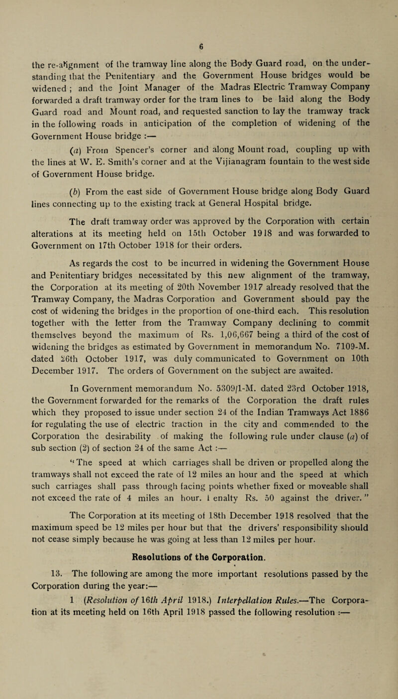 the re-ahgnment of the tramway line along the Body Guard road, on the under¬ standing that the Penitentiary and the Government House bridges would be widened ; and the Joint Manager of the Madras Electric Tramway Company forwarded a draft tramway order for the tram lines to be laid along the Body Guard road and Mount road, and requested sanction to lay the tramway track in the following roads in anticipation of the completion of widening of the Government House bridge :— (a) From Spencer’s corner and along Mount road, coupling up with the lines at W. E. Smith’s corner and at the Vijianagram fountain to the west side of Government House bridge. (b) From the east side of Government House bridge along Body Guard lines connecting up to the existing track at General Hospital bridge. The draft tramway order was approved by the Corporation with certain alterations at its meeting held on 15th October 1918 and was forwarded to Government on 17th October 1918 for their orders. As regards the cost to be incurred in widening the Government House and Penitentiary bridges necessitated by this new alignment of the tramway, the Corporation at its meeting of 20th November 1917 already resolved that the Tramway Company, the Madras Corporation and Government should pay the cost of widening the bridges in the proportion of one-third each. This resolution together with the letter from the Tramway Company declining to commit themselves beyond the maximum of Rs. 1,06,667 being a third of the cost of widening the bridges as estimated by Government in memorandum No. 7109-M. dated 26th October 1917, was duly communicated to Government on 10th December 1917. The orders of Government on the subject are awaited. In Government memorandum No. 5309/1-M. dated 23rd October 1918, the Government forwarded for the remarks of the Corporation the draft rules which they proposed to issue under section 24 of the Indian Tramways Act 1886 for regulating the use of electric traction in the city and commended to the Corporation the desirability of making the following rule under clause (a) of sub section (2) of section 24 of the same Act :— “The speed at which carriages shall be driven or propelled along the tramways shall not exceed the rate of 12 miles an hour and the speed at which such carriages shall pass through facing points whether fixed or moveable shall not exceed the rate of 4 miles an hour, i enalty Rs. 50 against the driver. ” The Corporation at its meeting of 18th December 1918 resolved that the maximum speed be 12 miles per hour but that the drivers’ responsibility should not cease simply because he was going at less than 12 miles per hour. Resolutions of the Corporation. 13. The following are among the more important resolutions passed by the Corporation during the year:— 1 (Resolution of 16th April 1918.) Interpellation Rules.—The Corpora¬ tion at its meeting held on 16th April 1918 passed the following resolution :—