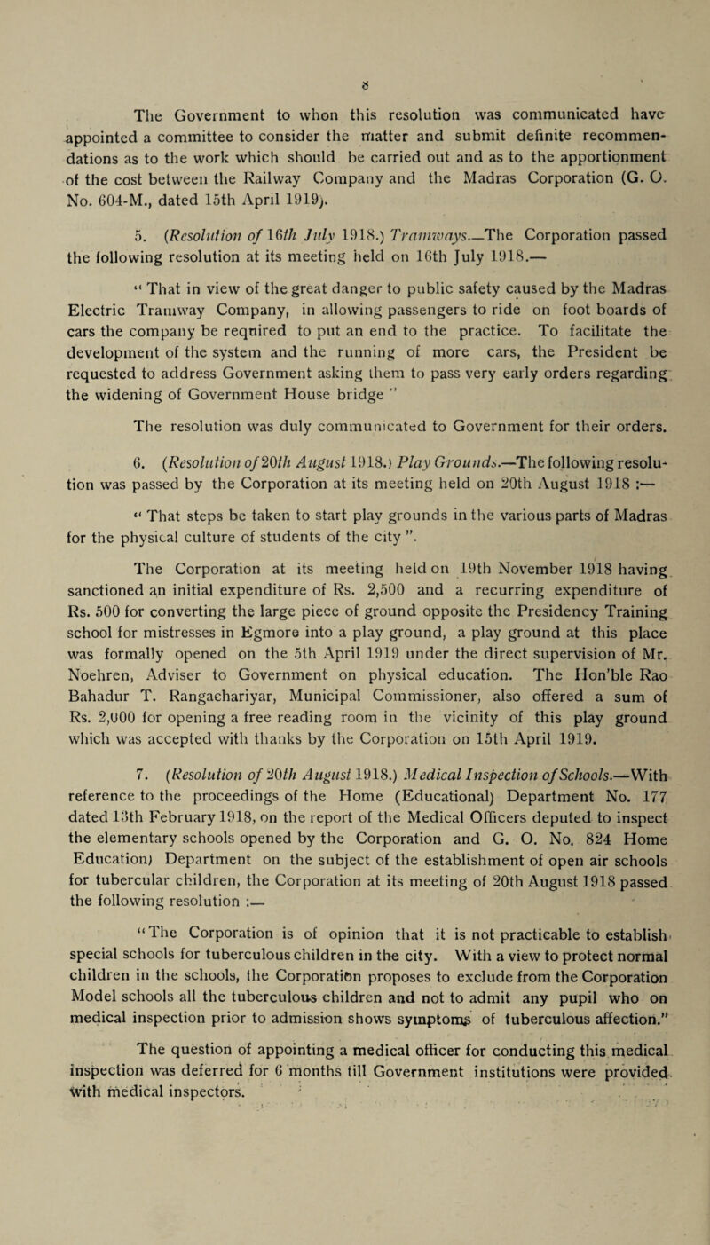 The Government to vvhon this resolution was communicated have appointed a committee to consider the matter and submit definite recommen¬ dations as to the work which should be carried out and as to the apportionment of the cost between the Railway Company and the Madras Corporation (G. O. No. 604-M., dated 15th April 1919). 5. (Resolution of 16th July 1918.) Tramways_The Corporation passed the following resolution at its meeting held on 16th July 1918.— “ That in view of the great danger to public safety caused by the Madras Electric Tramway Company, in allowing passengers to ride on foot boards of cars the company be required to put an end to the practice. To facilitate the development of the system and the running of more cars, the President be requested to address Government asking them to pass very early orders regarding the widening of Government House bridge ” The resolution was duly communicated to Government for their orders. 6. (Resolution of 26th August 1918.) Play Grounds.—The following resolu¬ tion was passed by the Corporation at its meeting held on 20th August 1918 :— “ That steps be taken to start play grounds in the various parts of Madras for the physical culture of students of the city . . / The Corporation at its meeting held on ,19th November 1918 having sanctioned an initial expenditure of Rs. 2,500 and a recurring expenditure of Rs. 500 for converting the large piece of ground opposite the Presidency Training school for mistresses in Egmore into a play ground, a play ground at this place was formally opened on the 5th April 1919 under the direct supervision of Mr. Noehren, Adviser to Government on physical education. The Hon’ble Rao Bahadur T. Rangachariyar, Municipal Commissioner, also offered a sum of Rs. 2,u00 for opening a free reading room in the vicinity of this play ground which was accepted with thanks by the Corporation on 15th April 1919. 7. (Resolution of 26th August 1918.) Medical Inspection of Schools.—With reference to the proceedings of the Home (Educational) Department No. 177 dated loth February 1918, on the report of the Medical Officers deputed to inspect the elementary schools opened by the Corporation and G. O. No. 824 Home Education) Department on the subject of the establishment of open air schools for tubercular children, the Corporation at its meeting of 20th August 1918 passed the following resolution :— “The Corporation is of opinion that it is not practicable to establish- special schools for tuberculous children in the city. With a view to protect normal children in the schools, the Corporation proposes to exclude from the Corporation Model schools all the tuberculous children and not to admit any pupil who on medical inspection prior to admission shows symptoms of tuberculous affection. The question of appointing a medical officer for conducting this medical inspection was deferred for 6 months till Government institutions were provided With medical inspectors.