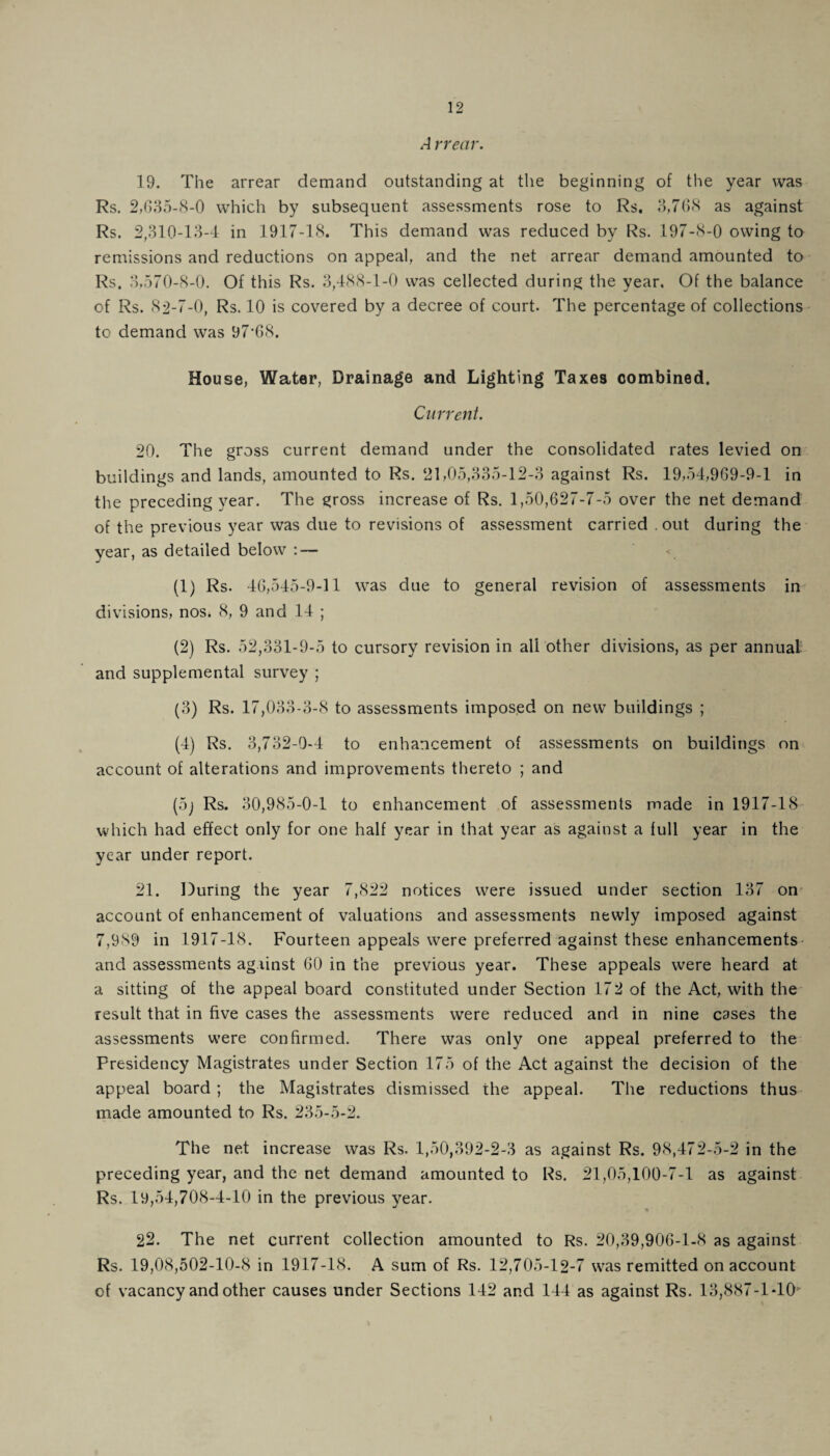 A rrecir. 19. The arrear demand outstanding at the beginning of the year was Rs. 2,635-8-0 which by subsequent assessments rose to Rs. 3,768 as against Rs. 2,310-13-4 in 1917-18. This demand was reduced by Rs. 197-8-0 owing to remissions and reductions on appeal, and the net arrear demand amounted to Rs. 3,570-8-0. Of this Rs. 3,488-1-0 was cellected during the year. Of the balance of Rs. 82-7-0, Rs. 10 is covered by a decree of court. The percentage of collections to demand was 97-68. House, Water, Drainage and Lighting Taxes combined. Current. 20. The gross current demand under the consolidated rates levied on buildings and lands, amounted to Rs. 21,05,335-12-3 against Rs. 19,54,969-9-1 in the preceding year. The gross increase of Rs. 1,50,627-7-5 over the net demand of the previous year was due to revisions of assessment carried . out during the year, as detailed below : — (1) Rs. 46,545-9-11 was due to general revision of assessments in divisions, nos. 8, 9 and 14 ; (2) Rs. 52,331-9-5 to cursory revision in all other divisions, as per annual and supplemental survey ; (3) Rs. 17,033-3-8 to assessments imposed on new buildings ; (4) Rs. 3,732-0-4 to enhancement of assessments on buildings on account of alterations and improvements thereto ; and (5j Rs. 30,985-0-1 to enhancement of assessments made in 1917-18 which had effect only for one half year in that year as against a full year in the year under report. 21. During the year 7,822 notices were issued under section 137 on account of enhancement of valuations and assessments newly imposed against 7,9S9 in 1917-18. Fourteen appeals were preferred against these enhancements and assessments against 60 in the previous year. These appeals were heard at a sitting of the appeal board constituted under Section 172 of the Act, with the result that in five cases the assessments were reduced and in nine cases the assessments were confirmed. There was only one appeal preferred to the Presidency Magistrates under Section 175 of the Act against the decision of the appeal board ; the Magistrates dismissed the appeal. The reductions thus made amounted to Rs. 235-5-2. The net increase was Rs. 1,50,392-2-3 as against Rs. 98,472-5-2 in the preceding year, and the net demand amounted to Rs. 21,05,100-7-1 as against Rs. 19,54,708-4-10 in the previous vear. 22. The net current collection amounted to Rs. 20,39,906-1-8 as against Rs. 19,08,502-10-8 in 1917-18. A sum of Rs. 12,705-12-7 was remitted on account of vacancy and other causes under Sections 142 and 144 as against Rs. 13,887-1*10 t