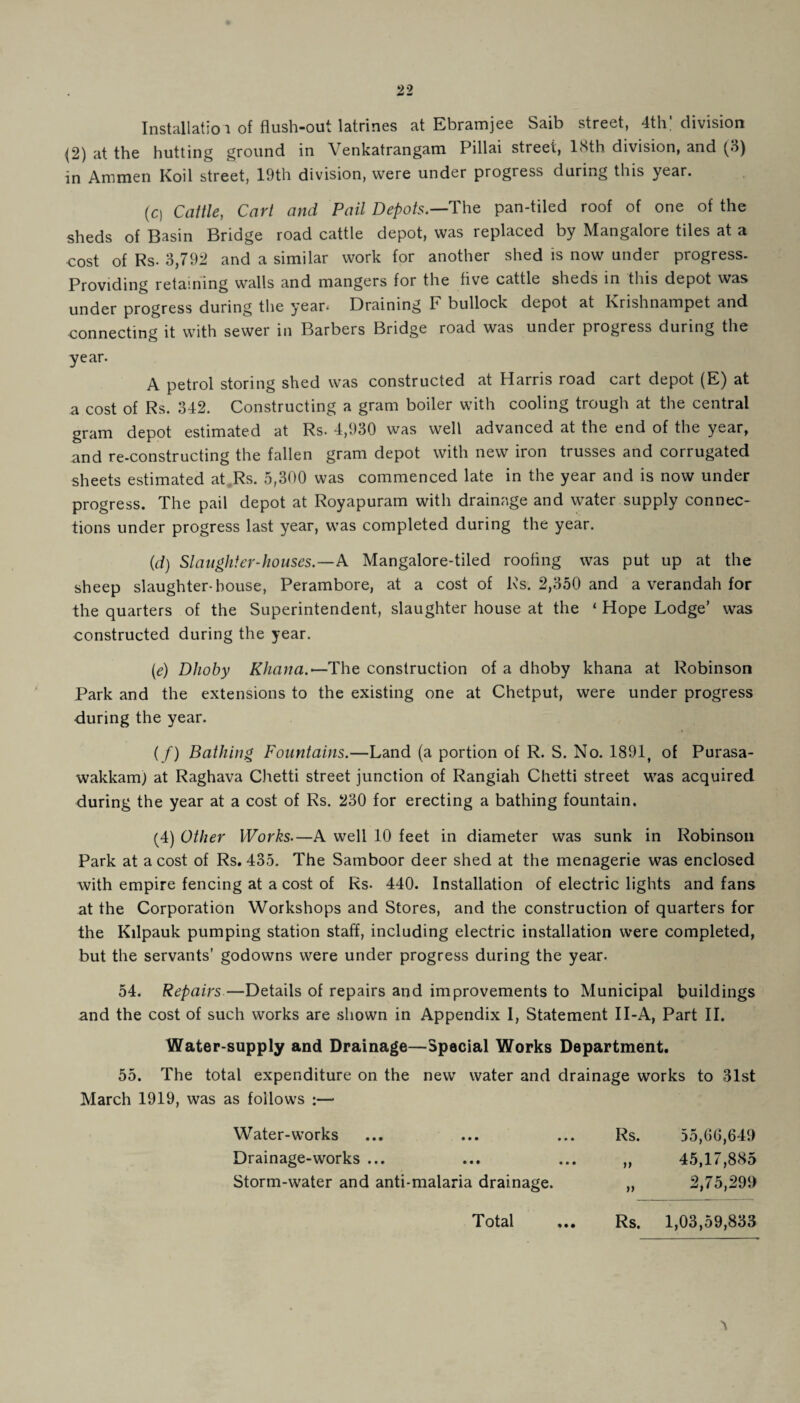 (2) at the hutting ground in Venkatrangam Pillai street, 18th division, and (3) in Ammen Koil street, 19th division, were under progress daring this year. (0 Cattle, Cart and Pail Depots.—The pan-tiled roof of one of the sheds of Basin Bridge road cattle depot, was replaced by Mangalore tiles at a cost of Rs. 3,792 and a similar work for another shed is now under progress. Providing retaining walls and mangers for the five cattle sheds in this depot was under progress during the year. Draining F bullock depot at Krishnampet and connecting it with sewer in Barbers Bridge road was under progress during the year. A petrol storing shed was constructed at Harris road cart depot (E) at a cost of Rs. 342. Constructing a gram boiler with cooling trough at the central gram depot estimated at Rs. 4,930 was well advanced at the end of the year, and re-constructing the fallen gram depot with new iron trusses and corrugated sheets estimated at Rs. 5,300 was commenced late in the year and is now under progress. The pail depot at Royapuram with drainage and water supply connec¬ tions under progress last year, was completed during the year. (d) Slaughter-houses.—A Mangalore-tiled roofing was put up at the sheep slaughter-house, Perambore, at a cost of Rs. 2,350 and a verandah for the quarters of the Superintendent, slaughter house at the ‘ Hope Lodge’ was constructed during the year. (e) Dhoby Khana.—The construction of a dhoby khana at Robinson Park and the extensions to the existing one at Chetput, were under progress during the year. (/) Bathing Fountains.—Land (a portion of R. S. No. 1891, of Purasa- wakkam) at Raghava C.hetti street junction of Rangiah Chetti street was acquired during the year at a cost of Rs. 230 for erecting a bathing fountain. (4) Other Works.—A well 10 feet in diameter was sunk in Robinson Park at a cost of Rs. 435. The Samboor deer shed at the menagerie was enclosed with empire fencing at a cost of Rs- 440. Installation of electric lights and fans at the Corporation Workshops and Stores, and the construction of quarters for the Kilpauk pumping station staff, including electric installation were completed, but the servants’ godowns were under progress during the year. 54. Repairs—Details of repairs and improvements to Municipal buildings and the cost of such works are shown in Appendix I, Statement II-A, Part II. Water-supply and Drainage—Special Works Department. 55. The total expenditure on the new water and drainage works to 31st March 1919, was as follows :— Water-works Rs. 55,66,649 Drainage-works ... n 45,17,885 Storm-water and anti-malaria drainage. tt 2,75,299