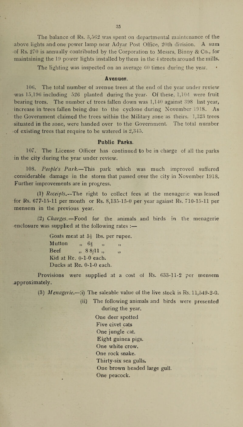 The balance of Rs. 3,562 was spent on departmental maintenance of the above lights and one power lamp near Adyar Post Office, 20th division. A sum of Rs. 270 is annually contributed by the Corporation to Messrs. Binny & Co., for maintaining the It) power lights installed by them in the 4 streets around the mills. The lighting was inspected on an average 60 times during the year. Avenues. 106. The total number of avenue trees at the end of the year under review was 15,196 including 526 planted during the year. Of these, 1,104 were fruit bearing trees. The number of trees fallen down was 1,140 against 398 last year, increase in trees fallen being due to the cyclone during November 1918. As the Government claimed the trees within the Military zone as theirs, 1,323 trees situated in the zone, were handed over to the Government. The total number of existing trees that require to be watered is 2,345. Public Parks. 107. The License Officer has continued to be in charge of all the parks in the city during the year under review. 108. Peoples Park.—This park which was much improved suffered considerable damage in the storm that passed over the city in November 1918. Further improvements are in progress. (1) Receipts,—The right to collect fees at the menagerie was leased for Rs. 677-15-11 per month or Rs. 8,135-15-0 per year against Rs. 710-15-11 per mensem in the previous year. (2) Charges.—Food for the animals and birds in the menagerie enclosure was supplied at the following rates :— Goats meat at 5^ lbs. per rupee. Mutton ,, 6§ ,, ,, Beef ,, 8 8/11 ,, ,, Kid at Re. 0-1-0 each. Ducks at Re. 0-1-0 each. Provisions were supplied at a cost oi Rs. 633-11-2 per mensem approximately. (3) Menagerie.—(i) The saleable value of the live stock is Rs. 11,549-2-0. (ii) The following animals and birds were presented during the year. One deer spotted Five civet cats One jungle cat. Eight guinea pigs. One white crow. One rock snake. Thirty-six sea gulls. One brown headed large gull. One peacock.