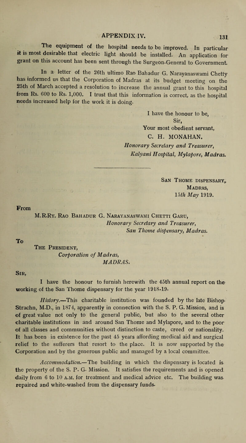 The equipment of the hospital needs to be improved. In particular it is most desirable that electric light should be installed. An application for grant on this account has been sent through the Surgeon-General to Government. In a letter of the 26th ultimo Rao Bahadur G. Naray anas warn i Chetty has informed us that the Corporation of Madras at its budget meeting on the 2oth of March accepted a resolution to increase the annual grant to this hospital from Rs. 600 to Rs. 1,000. I trust that this information is correct, as the hospital needs increased help for the work it is doing. I have the honour to be, Sir, Your most obedient servant, C. H. MONAHAN. Honorary Secretary and Treasurer, Kalyani Hospital, Mylapore, Madras. San Thome dispensary^ Madras, loth May 1919. From M.R.Ry. Rao Bahadur G. Narayanaswami Chetti Garu, Honorary Secretary and Treasurer, San Thome dispensary, Madras. To The President, Corporation of Madras, MADRAS. Sir, I have the honour to furnish herewith the 45th annual report on the working of the San Thome dispensary for the year 1918-19. History.—This charitable institution was founded by the late Bishop Strachn, M.D., in 1874, apparently in connection with the S. P. G. Mission, and is of great value not only to the general public, but also to the several other charitable institutions in and around San Thome and Mylapore, and to the poor of all classes and communities without distinction to caste, creed or nationality. It has been in existence for the past 45 years affording medical aid and surgical relief to the sufferers that resort to the place. It is now supported by the Corporation and by the generous public and managed by a local committee. Accommodation.—The building in which the dispensary is located is the property of the S. P. G- Mission. It satisfies the requirements and is opened daily from 6 to 10 a.m. for treatment and medical advice etc. The building was repaired and white-washed from the dispensary funds.