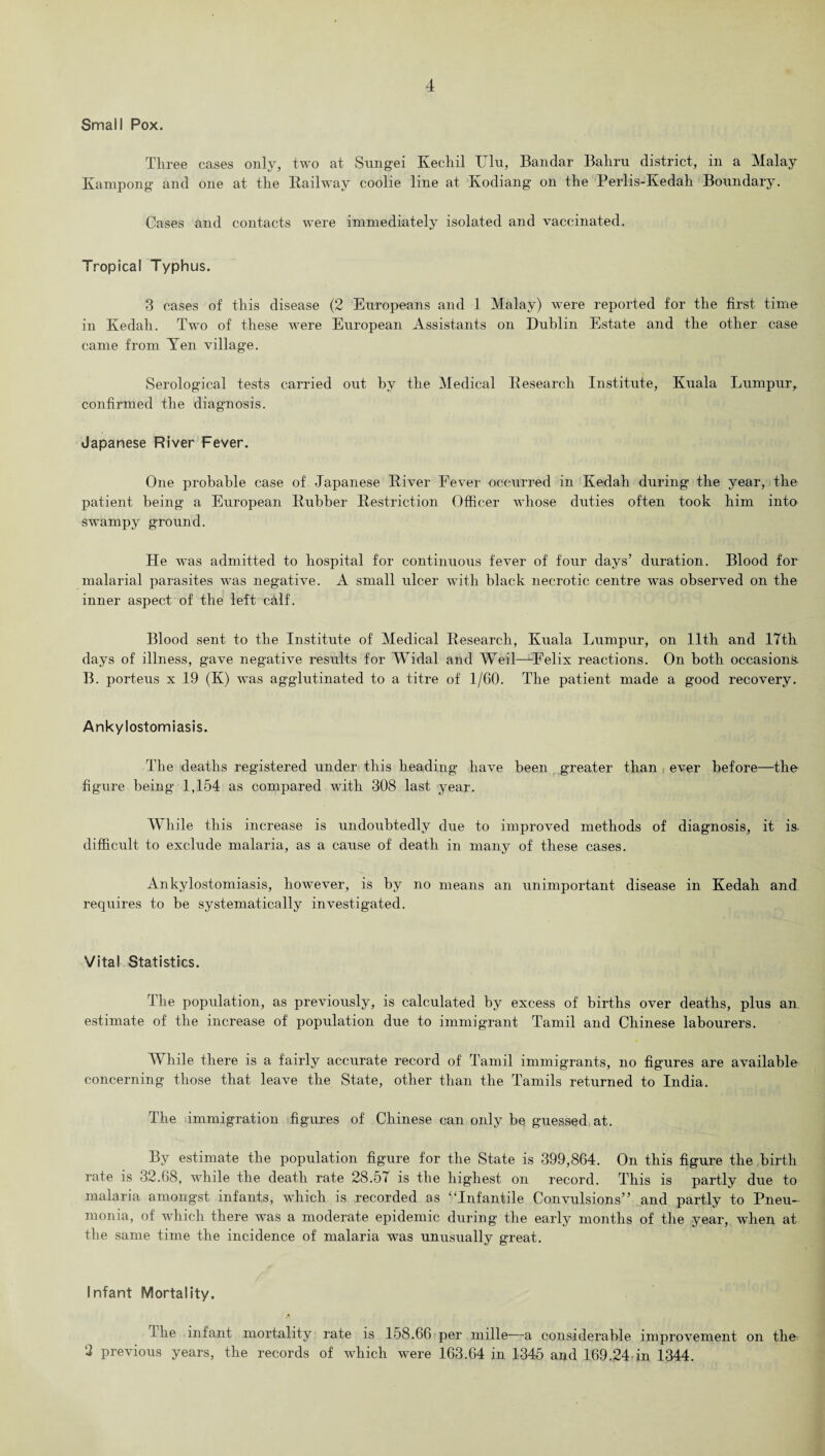 Small Pox. Three cases only, two at Sungei Kechil Ulu, Bandar Bahru district, in a Malay Kampong and one at the Railway coolie line at Kodiang on the Perlis-Kedah Boundary. Cases and contacts were immediately isolated and vaccinated. Tropical Typhus. 3 cases of this disease (2 Europeans and 1 Malay) were reported for the first time in Kedah. Two of these were European Assistants on Dublin Estate and the other case came from Yen village. Serological tests carried out by the Medical Research Institute, Kuala Lumpur, confirmed the diagnosis. Japanese River Fever. One probable case of Japanese River Fever occurred in Kedah during the year, the patient being a European Rubber Restriction Officer whose duties often took him into swampy ground. He was admitted to hospital for continuous fever of four days’ duration. Blood for malarial parasites was negative. A small ulcer with black necrotic centre was observed on the inner aspect of the left calf. Blood sent to the Institute of Medical Research, Kuala Lumpur, on 11th and 17th days of illness, gave negative results for Widal and Weil—Felix reactions. On both occasions. B. porteus x 19 (K) was agglutinated to a titre of 1/60. The patient made a good recovery. Ankylostomiasis. The deaths registered under this heading have been greater than ever before—the figure being 1,154 as compared with 308 last year. W bile this increase is undoubtedly due to improved methods of diagnosis, it is- difficult to exclude malaria, as a cause of death in many of these cases. Ankylostomiasis, however, is by no means an unimportant disease in Kedah and requires to be systematically investigated. Vital Statistics. The population, as previously, is calculated by excess of births over deaths, plus an estimate of the increase of population due to immigrant Tamil and Chinese labourers. While there is a fairly accurate record of Tamil immigrants, no figures are available concerning those that leave the State, other than the Tamils returned to India. The immigration figures of Chinese can only be guessed at. By estimate the population figure for the State is 399,864. On this figure the birth rate is 32.68, while the death rate 28.57 is the highest on record. This is partly due to malaria amongst infants, which is recorded as '‘Infantile Convulsions” and partly to Pneu¬ monia, of which there was a moderate epidemic during the early months of the year, when at the same time the incidence of malaria was unusually great. Infant Mortality. the infant mortality rate is 158.66 per mille—a considerable improvement on the 2 previous years, the records of which were 163.64 in 1345 and 169.24-in 1344.