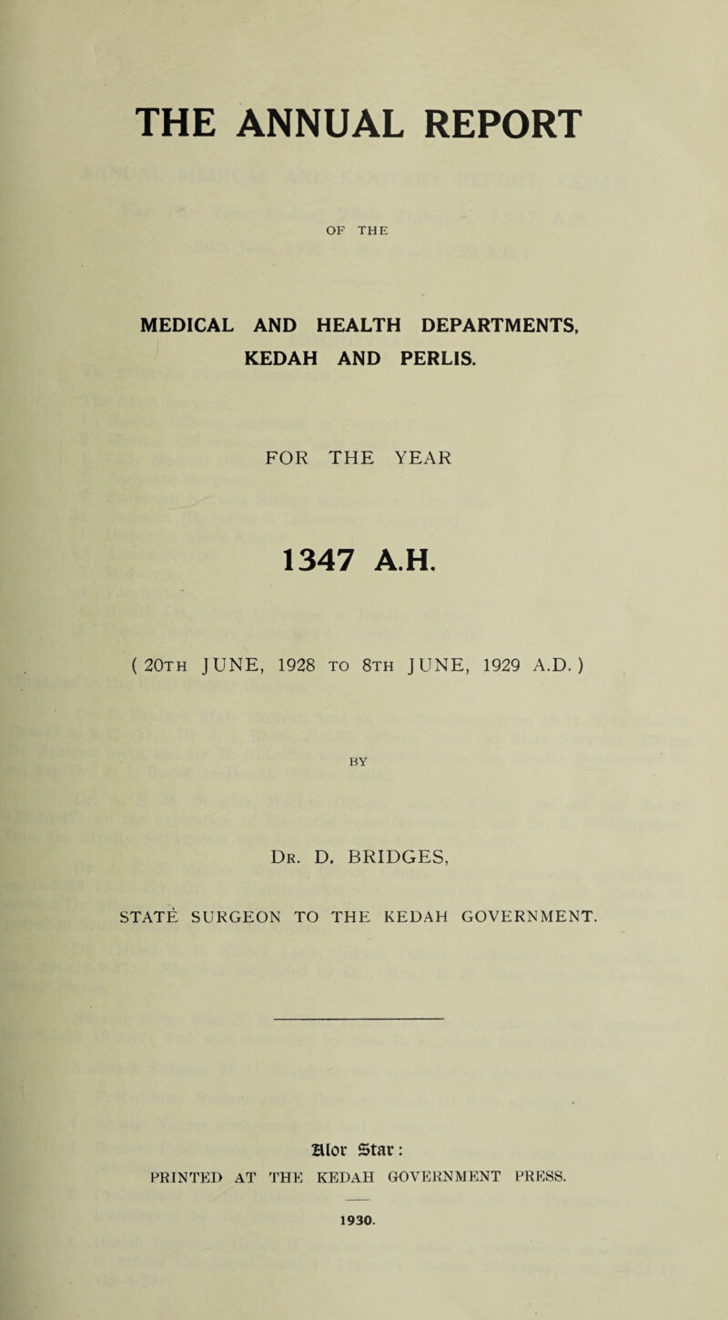 OF THE MEDICAL AND HEALTH DEPARTMENTS, KEDAH AND PERLIS. FOR THE YEAR 1347 A H. (20th JUNE, 1928 to 8th JUNE, 1929 A.D. ) BY Dr. D. BRIDGES, STATE SURGEON TO THE KEDAH GOVERNMENT. Blov Star: PRINTED AT THE KEDAH GOVERNMENT PRESS. 1930.
