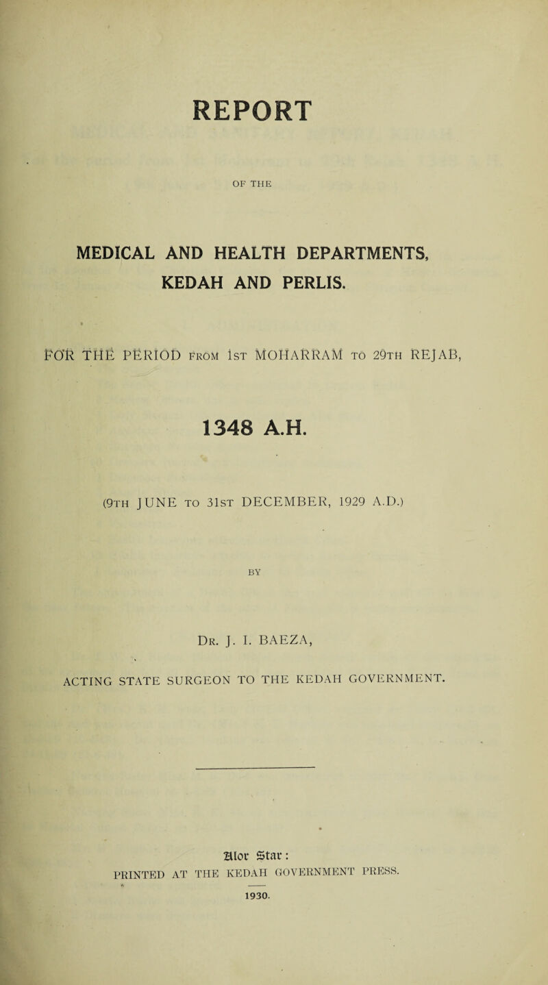 REPORT OF THE MEDICAL AND HEALTH DEPARTMENTS, KEDAH AND PERLIS. EO'R THE PERIOD from 1st MOHARRAM to 29th REJAB, 1348 A.H. (9th JUNE to 31st DECEMBER, 1929 A.D.) BY Dr. J. I. BAEZA, ACTING STATE SURGEON TO THE KEDAH GOVERNMENT. Hlor Star: PRINTED AT THE KEDAH GOVERNMENT PRESS. 1930.