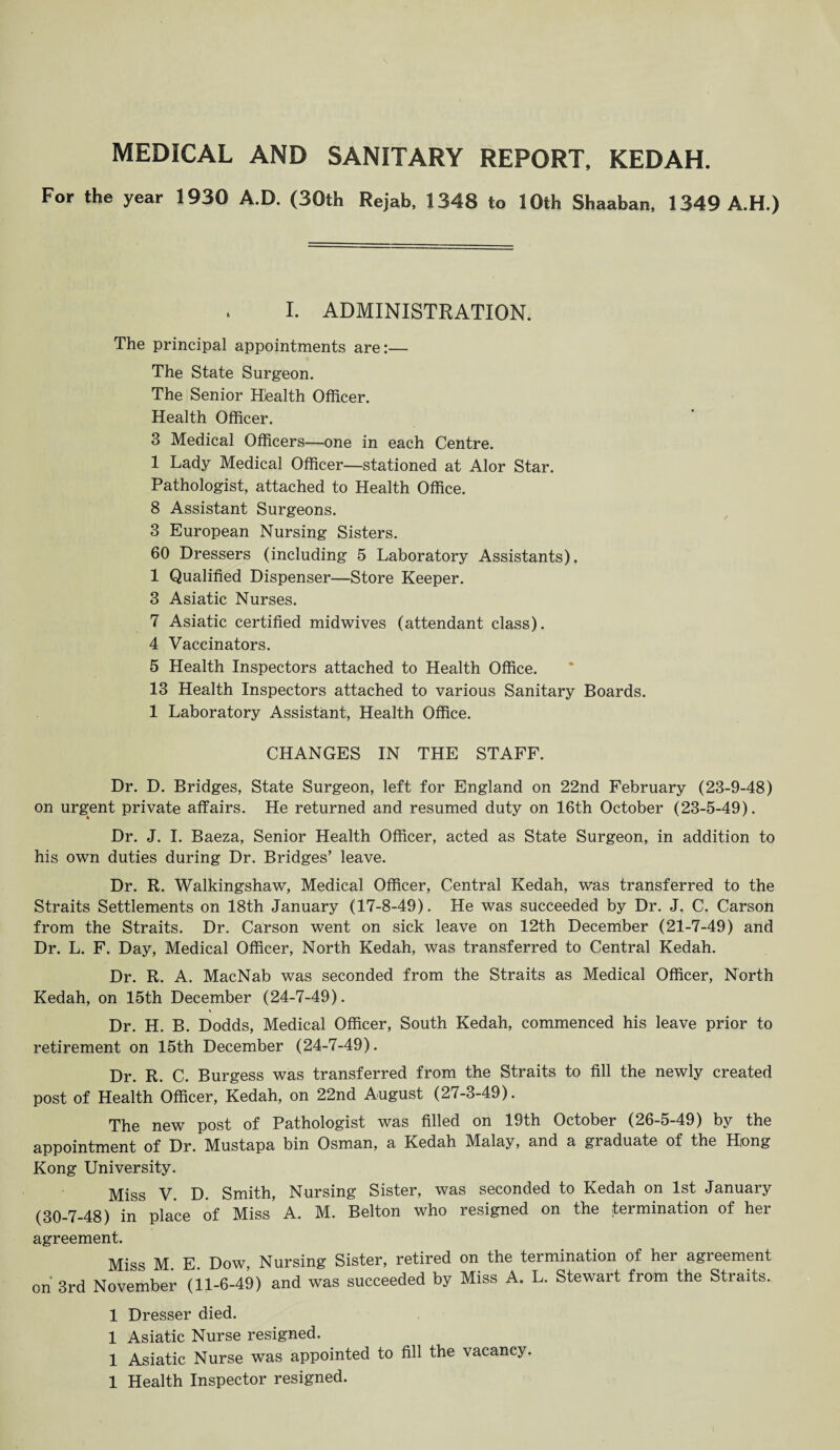 MEDICAL AND SANITARY REPORT, KEDAH. For the year 1930 A.D. (30th Rejab, 1348 to 10th Shaaban, 1349 A.H.) I. ADMINISTRATION. The principal appointments are:— The State Surgeon. The Senior Health Officer. Health Officer. 3 Medical Officers—one in each Centre. 1 Lady Medical Officer—stationed at Alor Star. Pathologist, attached to Health Office. 8 Assistant Surgeons. 3 European Nursing Sisters. 60 Dressers (including 5 Laboratory Assistants). 1 Qualified Dispenser—Store Keeper. 3 Asiatic Nurses. 7 Asiatic certified midwives (attendant class). 4 Vaccinators. 5 Health Inspectors attached to Health Office. 13 Health Inspectors attached to various Sanitary Boards. 1 Laboratory Assistant, Health Office. CHANGES IN THE STAFF. Dr. D. Bridges, State Surgeon, left for England on 22nd February (23-9-48) on urgent private affairs. He returned and resumed duty on 16th October (23-5-49). Dr. J. I. Baeza, Senior Health Officer, acted as State Surgeon, in addition to his own duties during Dr. Bridges’ leave. Dr. R. Walkingshaw, Medical Officer, Central Kedah, was transferred to the Straits Settlements on 18th January (17-8-49). He was succeeded by Dr. J. C. Carson from the Straits. Dr. Carson went on sick leave on 12th December (21-7-49) and Dr. L. F. Day, Medical Officer, North Kedah, was transferred to Central Kedah. Dr. R. A. MacNab was seconded from the Straits as Medical Officer, North Kedah, on 15th December (24-7-49). Dr. H. B. Dodds, Medical Officer, South Kedah, commenced his leave prior to retirement on 15th December (24-7-49). Dr. R. C. Burgess was transferred from the Straits to fill the newly created post of Health Officer, Kedah, on 22nd August (27-3-49). The new post of Pathologist was filled on 19th October (26-5-49) by the appointment of Dr. Mustapa bin Osman, a Kedah Malay, and a graduate of the Hong Kong University. Miss V. D. Smith, Nursing Sister, was seconded to Kedah on 1st January (30-7-48) in place of Miss A. M. Belton who resigned on the termination of her agreement. Miss M. E. Dow, Nursing Sister, retired on the termination of her agreement on 3rd November (11-6-49) and was succeeded by Miss A. L. Stewart from the Straits. 1 Dresser died. 1 Asiatic Nurse resigned. 1 Asiatic Nurse was appointed to fill the vacancy.