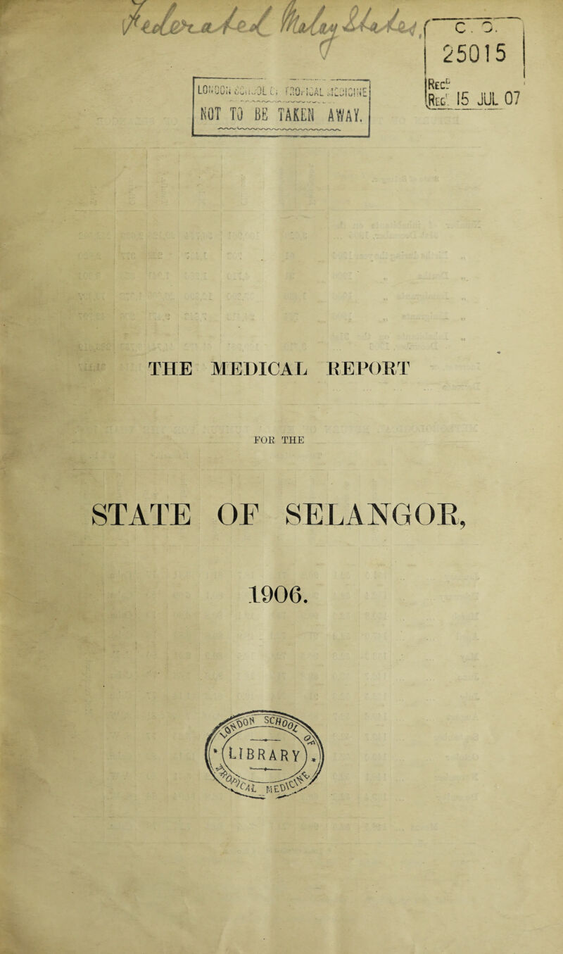 LOi«OON uUsKjOL Ci nOriGAL i,lLjfGINE NOT TO BB^ TAKEN AWAY. Rec. ,Reg. 15 JUL 07 THE MEDICAL REPORT EOE THE STATE OF SELANGOR, 1906.