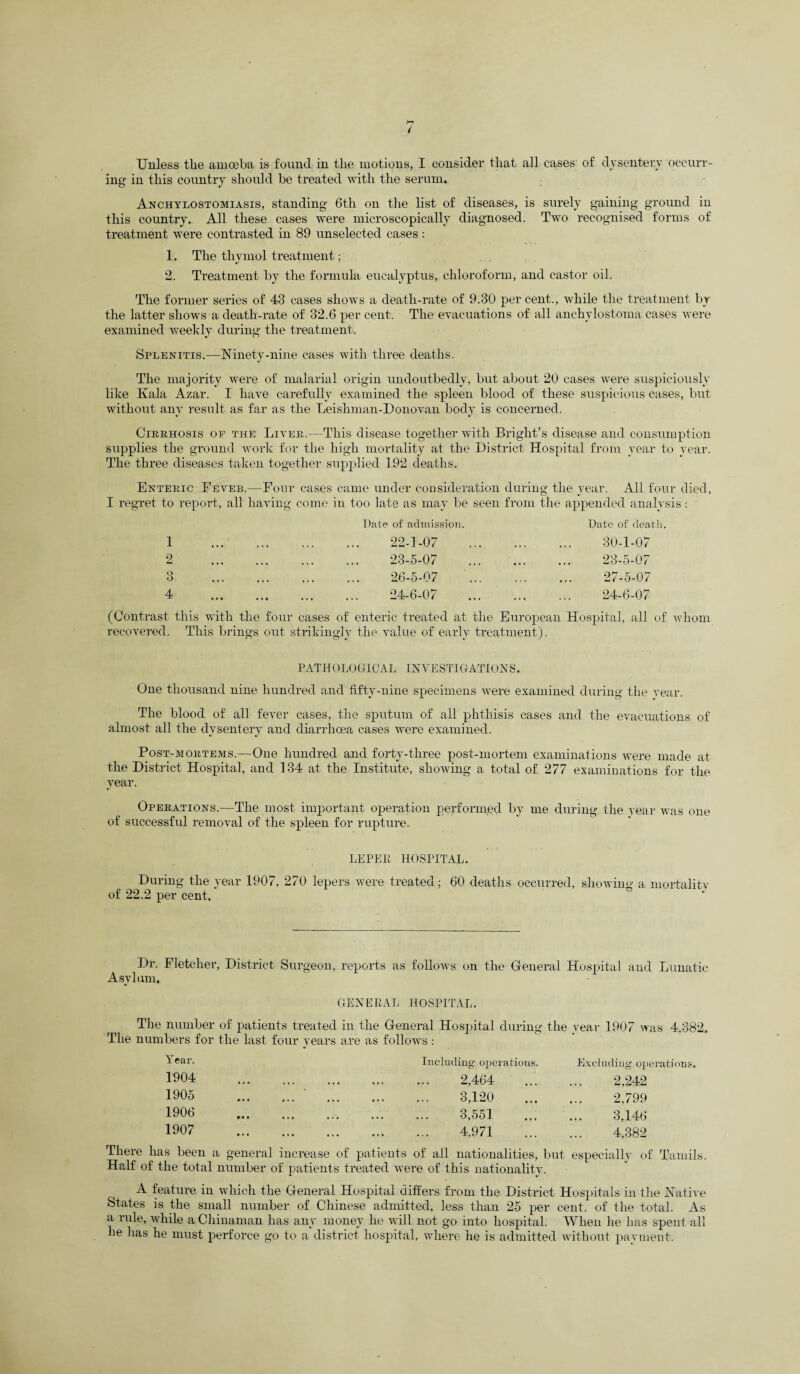Unless tlie amoeba is found in the motions, I consider that all cases of dysentery occurr¬ ing in this country should be treated with the serum. Anchylostomiasis, standing 6th on the list of diseases, is surely gaining ground in this country. All these cases were microscopically diagnosed. Two recognised forms of treatment were contrasted in 89 unselected cases : 1. The thymol treatment; 2. Treatment by the formula eucalyptus, chloroform, and castor oil. The former series of 43 cases shows a death-rate of 9.80 percent., while the treatment by the latter shows a death-rate of 32.6 per cent. The evacuations of all anchylostoma cases were examined weekly during the treatment. Splenitis.—Ninety-nine cases with three deaths. The majority were of malarial origin undoutbedly, but about 20 cases were suspiciously like Kala Azar. I have carefully examined the spleen blood of these suspicious cases, but without any result as far as the Leishman-Donovan body is concerned. Cirrhosis of the Liver.—This disease together with Bright’s disease and consumption supplies the ground work for the high mortality at the District Hospital from year to year. The three diseases taken together supplied 192 deaths. Enteric Eeveb.—Four cases came under consideration during the year. All four died, I regret to report, all having come in too late as may be seen from the appended analysis: 1 2 Q O 4 Date of admission. 22- 1-07 23- 5-07 26-5-07 24- 6-07 Date of death. 30-1-07 23- 5-07 27-5-07 24- 6-07 (Contrast this with the four cases of enteric treated at the European Hospital, all of whom recovered. This brings out strikingly the value of early treatment). PATHOLOGICAL INVESTIGATIONS. One thousand nine hundred and fifty-nine specimens were examined during the Year. The blood of all fever cases, the sputum of all phthisis cases and the evacuations of almost all the dysentery and diarrhoea cases were examined. Post-mortems.—One hundred and forty-three post-mortem examinations were made at the District Hospital, and 134 at the Institute, showing a total of 277 examinations for the year. Operations.—The most important operation performed by me during the year was one of successful removal of the spleen for rupture. LEPER HOSPITAL. During the year 1907, 270 lepers were treated; 60 deaths occurred, showing a mortality of 22.2 per cent. Dr. Fletcher, District Surgeon, reports as follows on the General Hospital and Lunatic Asylum, GENERAL HOSPITAL. The number of patients treated in the General Hospital during the year 1907 was 4,882. The numbers for the last four years are as follows: Year. 1904 1905 1906 1907 Including operations 2,464 8,120 3,551 4,971 Excluding operations. 2,242 2,799 3,146 4,382 There lias been a general increase of patients of all nationalities, but especially of Tamils. Half of the total number of patients treated were of this nationality. A feature in which the General Hospital differs from the District Hospitals in the Native States is the small number of Chinese admitted, less than 25 per cent, of the total. As a rule, while a Chinaman has any money he will not go into hospital. When he has spent all he has he must perforce go to a district hospital, where he is admitted without payment.
