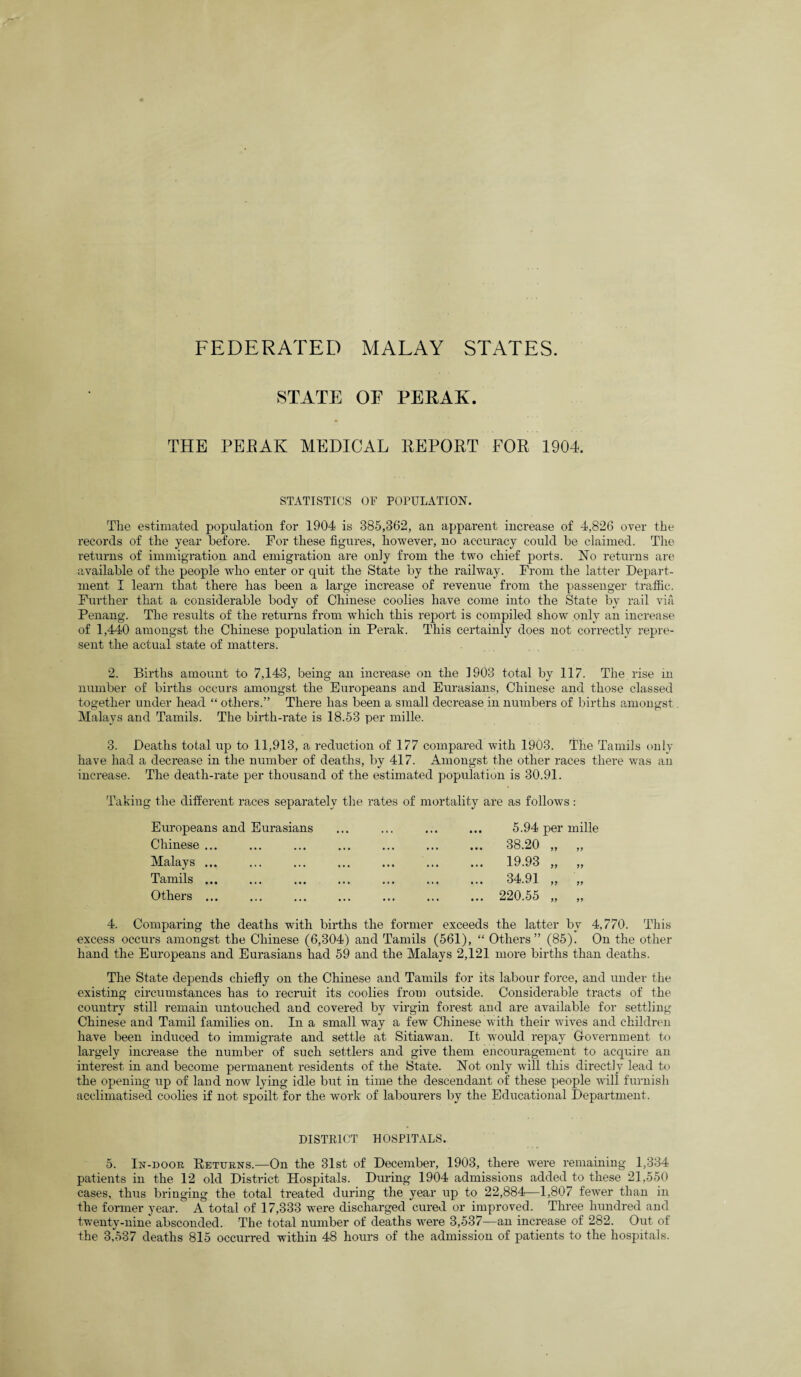 FEDERATED MALAY STATES. STATE OE PERAK. THE PERAK MEDICAL REPORT FOR 1904. STATISTICS OF POPULATION. The estimated population for 1904 is 385,362, an apparent increase of 4,826 over the records of the year before. For these figures, however, no accuracy could be claimed. The returns of immigration and emigration are only from the two chief ports. No returns are available of the people who enter or quit the State by the railway. From the latter Depart¬ ment I learn that there has been a large increase of revenue from the passenger traffic. Further that a considerable body of Chinese coolies have come into the State by rail via Penang. The results of the returns from which this report is compiled show only an increase of 1,440 amongst the Chinese population in Perak. This certainly does not correctly repre¬ sent the actual state of matters. 2. Births amount to 7,143, being an increase on the 1903 total by 117. The rise in number of births occurs amongst the Europeans and Eurasians, Chinese and those classed together under head “ others.” There has been a small decrease in numbers of births amongst Malays and Tamils. The birth-rate is 18.53 per mille. 3. Deaths total up to 11,913, a reduction of 177 compared with 1903. The Tamils only have had a decrease in the number of deaths, by 417. Amongst the other races there was an increase. The death-rate per thousand of the estimated population is 30.91. Taking the different races separately the rates of mortality are as follows: Europeans and Eurasians Chinese ... Malays ... Tamils ... Others ... 5.94 per mille 38.20 „ 19.93 „ 34.91 „ 220.55 „ 4. Comparing the deaths with births the former exceeds the latter by 4,770. This excess occurs amongst the Chinese (6,304) and Tamils (561), “ Others” (85). On the other hand the Europeans and Eurasians had 59 and the Malays 2,121 more births than deaths. The State depends chiefly on the Chinese and Tamils for its labour force, and under the existing circumstances has to recruit its coolies from outside. Considerable tracts of the country still remain untouched and covered by virgin forest and are available for settling Chinese and Tamil families on. In a small way a few Chinese with their wives and children have been induced to immigrate and settle at Sitiawan. It would repay Government to largely increase the number of such settlers and give them encouragement to acquire an interest in and become permanent residents of the State. Not only will this directly lead to the opening up of land now lying idle but in time the descendant of these people will furnish acclimatised coolies if not spoilt for the work of labourers by the Educational Department. DISTRICT HOSPITALS. 5. In-door Returns.—On the 31st of December, 1903, there were remaining 1,334 patients in the 12 old District Hospitals. During 1904 admissions added to these 21,550 cases, thus bringing the total treated during the year up to 22,884—1,807 fewer than in the former year. A total of 17,333 were discharged cured or improved. Three hundred and twenty-nine absconded. The total number of deaths were 3,537—an increase of 282. Out of the 3,537 deaths 815 occurred within 48 hours of the admission of patients to the hospitals.