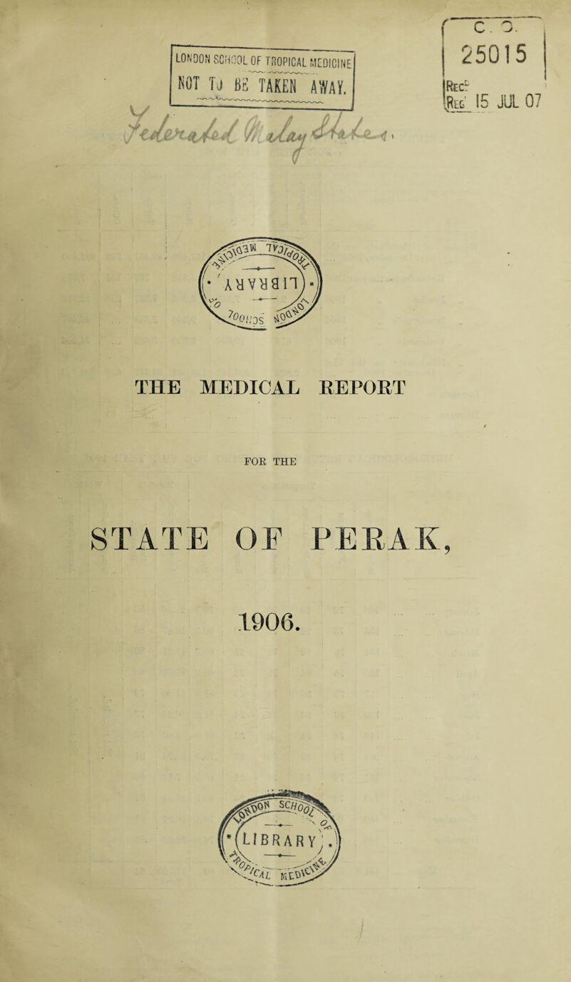 (tj/s-it (kiOsltU] LONDON SCHOOL OF TROPICAL MEDICINE NOT Tj BE TAKEN AWAY. 25015 Recl .RlT_ 15 JUL 07 THE MEDICAL REPORT FOE THE STATE OE PERAK, 1906.