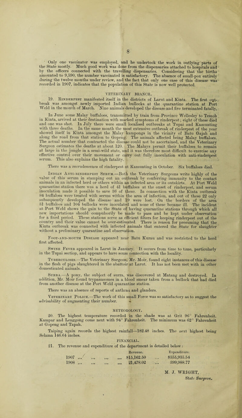 Only one vaccinator was employed, and he undertook the work in outlying parts of the State mostly. Much good work was done from the dispensaries attached to hospitals and by the officers connected with the travelling dispensaries. Considering that the births amounted to 9,590, the number vaccinated is satisfactory. The absence of small-pox entirely during the twelve months under review, and the fact that only one case of this disease was recorded in 1907, indicates that the population of this State is now well protected. VETERINARY BRANCH. 19. Rinderpest manifested itself in the districts of Larut and Kinta. The first out¬ break was amongst newly imported Indian bullocks at the quarantine station at Port Weld in the month of March. Nine animals developed the disease and five terminated fatally. In June some Malay buffaloes, transmitted by train from Province Wellesley to Temoh in Kinta, arrived at their destination with marked symptoms of rinderpest; eight of these died and one was shot. In July there were small localised outbreaks at Tupai and Kamunting with three deaths. In the same month the most extensive outbreak of rinderpest of the year showed itself in Kinta amongst the Malay kampongs in the vicinity of Batu Gajah and along the road from that station to Gfopeng. The animals affected being Malay buffaloes. The actual number that contracted the disease could not be ascertained, and the Veterinary Surgeon estimates the deaths at about 120. The Malays permit their buffaloes to remain at large in the jungle in a semi-wild state, and it was therefore most difficult to exercise any effective control over their movement or carry out fully inoculation with anti-rinderpest serum. This also explains the high fatality. There was a recrudescence of rinderpest at Kamunting in October. Six buffaloes died. Indian Anti-rinderpest Serum.—Both the Veterinary Surgeons write highly of the value of this serum in stamping out an outbreak by conferring immunity to the contact animals in an infected herd or others within an infected area or its outskirts. At Port Weld quarantine station there was a herd of 41 buffaloes at the onset of rinderpest, and serum inoculation made it possible to save 36 of these. In connection with the Kinta outbreak 84 buffaloes were treated with serum within the area of infection, and out of these 22 only subsequently developed the disease and 19 were lost. On the borders of the area 31 buffaloes and 104 bullocks were inoculated and none of these became ill. The incident at Port Weld shows the gain to the State of having quarantine stations through which all new importations should compulsorily be made to pass and be kept under observation for a fixed period. These stations serve as efficient filters for keeping rinderpest out of the country and their value cannot be over-estimated. There is reason for presuming that the Kinta outbreak was connected with infected animals that entered the State for slaughter without a preliminary quarantine and observation. Foot-and-mouth Disease appeared near Batu Kurau and was restricted to the herd first affected. Swine Fever appeared in Larut in January. It occurs from time to time, particularly in the Tupai section, and appears to have some connection with the locality. Tuberculosis.—The Veterinary Surgeon, Mr. Moir, found eight instances of this disease in the flesh of pigs slaughtered in the abattoir at Larut. It has not been met with in other domesticated animals. Surra.—A pony, the subject of surra, was discovered at Matang and destroyed. In addition, Mr. Moir found trypanasomes in a blood smear taken from a bullock that had died from another disease at the Port Weld quarantine station. There was an absence of reports of anthrax and glanders. Veterinary Police.—The work of this small Force was so satisfactory as to suggest the advisability of augmenting their number. -< METEOROLOGY. 20. The highest temperature recorded in the shade was at Grit 96° Fahrenheit. Kampar and Lenggong come next with 94° Fahrenheit. The minimum was 62° Fahrenheit at Gopeng and Tapah. Taiping again records the highest rainfall—182.48 inches. The next highest being Selama 146.64 inches. 21. FINANCIAL. The revenue and expenditure of the department is detailed below : 1907 ... 1908 ... • M • • • • • • Ml Revenue. 815,162.50 21,478.02 Expenditure. $355,935.54 399,988.77 M. J. WEIGHT, Slate Surgeon.