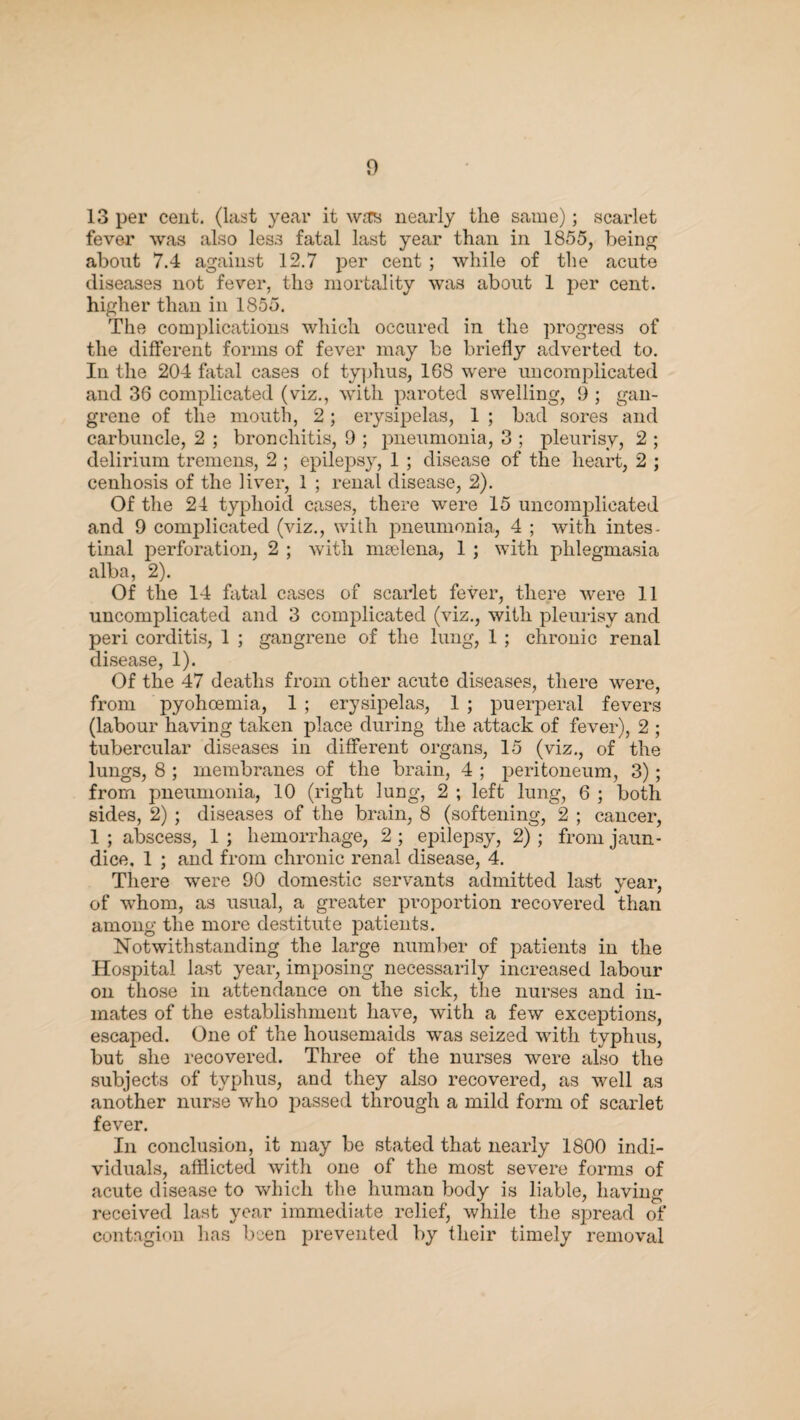 13 per cent, (last year it was nearly the same); scarlet fever was also less fatal last year than in 1855, being about 7.4 against 12.7 per cent ; while of the acute diseases not fever, the mortality was about 1 per cent, higher than in 1855. The complications which occured in the progress of the different forms of fever may be briefly adverted to. In the 204 fatal cases of typhus, 168 were uncomplicated and 36 complicated (viz., with paroted swelling, 9 ; gan¬ grene of the mouth, 2; erysipelas, 1 ; bad sores and carbuncle, 2 ; bronchitis, 9 ; pneumonia, 3 ; pleurisy, 2 ; delirium tremens, 2 ; epilepsy, 1 ; disease of the heart, 2 ; cenhosis of the liver, 1 ; renal disease, 2). Of the 24 typhoid cases, there were 15 uncomplicated and 9 complicated (viz., with pneumonia, 4 ; with intes¬ tinal perforation, 2 ; with maelena, 1 ; with phlegmasia alba, 2). Of the 14 fatal cases of scarlet fever, there were 11 uncomplicated and 3 complicated (viz., with pleurisy and peri corditis, 1 ; gangrene of the lung, 1 ; chronic renal disease, 1). Of the 47 deaths from other acute diseases, there were, from pyohcemia, 1 ; erysipelas, 1 ; puerperal fevers (labour having taken place during the attack of fever), 2 ; tubercular diseases in different organs, 15 (viz., of the lungs, 8 ; membranes of the brain, 4 ; peritoneum, 3); from pneumonia, 10 (right lung, 2 ; left lung, 6 ; both sides, 2) ; diseases of the brain, 8 (softening, 2 ; cancer, 1 ; abscess, 1 ; hemorrhage, 2 ; epilepsy, 2) ; from jaun¬ dice, 1 ; and from chronic renal disease, 4. There were 90 domestic servants admitted last year, of whom, as usual, a greater proportion recovered than among the more destitute patients. Notwithstanding the large number of patients in the Hospital last year, imposing necessarily increased labour on those in attendance on the sick, the nurses and in¬ mates of the establishment have, with a few exceptions, escaped. One of the housemaids was seized with typhus, but she recovered. Three of the nurses were also the subjects of typhus, and they also recovered, as well as another nurse who passed through a mild form of scarlet fever. In conclusion, it may be stated that nearly 1800 indi¬ viduals, afflicted with one of the most severe forms of acute disease to which the human body is liable, having received last year immediate relief, while the spread of contagion has been prevented by their timely removal