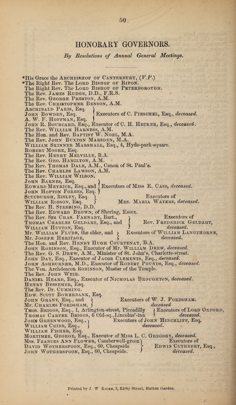 HONORARY GOVERNORS. By Resolutions of Annual General Meetings. *His Grace the Archbishop of Canterbury, (V.P.) *The Right Rev. The Lord Bishop of Ripon. The Right Rev. The Lord Bishop of Peterborough. The Rev. James Ridge, D.D., F.R.S. The Rev. George Preston, A.M. The Rev. Christopher Benson, A.M. Archibald Paris, Esq. 1 John Bowden, Esq. > Executors of C. Pieschel, Esq., deceased. A. W. F. Hoffman, Esq. ) John R. Bourcard, Esq., Executor of C. H. Hecker, Esq., deceased. The Rev. William Harness, A.M. The Hon. and Rev. Baptist W. Noel, M.A. The Rev. John Buxton Marsden, M.A. William Skinner Marshall, Esq., 4, Hyde-park-square. Robert Moore, Esq. The Rev. Henry Melville, B.A. The Rev. Geo. Hamilton, A.M. The Rev. Thomas Dale, A.M., Canon of St. Paul’s. The Rev. Charles Lawson, A.M. The Rev. William Wilson. John Barnes, Esq. 1 Edward Meyrick, Esq., and > Executors of Miss E. Cass, deceased. John Hopton Forbes, Esq. ) Scucburgh, Risley, Esq. | Executors of William Robson, Esq. j Mrs. Maria Waters, deceased, The Rev. H. Stebbing, D.D. The Rev. Edward Brown, of Shoring, Essex. The Rev. Sir Ciias. Farnaby, Bart., i Executors of Thomas Charles Geld art, Esq., and [ Rev. Frederick Geldart, William Hutton, Esq. ) deceased. Mr. William Flude, the elder, and i Executors of William Langthorne, Mr. Joseph Heritage, > deceased. The Hon. and Rev. Henry Hugh Courtenay, B.A. John Robinson, Esq., Executor of Mr. William Drew, deceased. The Rev. G. S. Drew, A.M., Minister of St. John’s, Charlotte-street. John Day, Esq., Executor of Jacob Clements, Esq., deceased. John Ashburner, M.D., Executor of Robert Pounds, Esq., deceased. The Yen. Archdeacon Robinson, Master of the Temple. The Rev. John Weir. Daniel Heard, Esq., Executor of Nicholas Broughton, deceased. Henry Bessemer, Esq. The Rev. Dr. Gumming. Edw. Scott Bowerbank, Esq. John Grant, Esq., and 1 Executors of W. J. Fordsham. Mr. Charles Fordsham, J deceased Thos. Briggs, Esq., 1, Arlington-street, Piccadilly ) Executors of Lord Oxford Thomas Carter Briggs, 6 Old-sq., Lincolns’-inn ) deceased. John Greenwood, Esq.,} Executors of John Hinchliff, Esq. William Cribb, Esq., j deceased. William Fisher, Esq. Mortimer, George, Esq., Executor of Miss L. C. Gregory, deceased. Mrs. Frances .Ann Flower, Camberwell-green't Executors of David Wotherspoon, Esq., 60, Cheapside r Edwin Cuthbeiit, Esq., John Wotherspoon, Esq., 60, Cheapside. ) deceased. Printed by -T. W Roche, 5, Kirby Street, Hatton Garden.