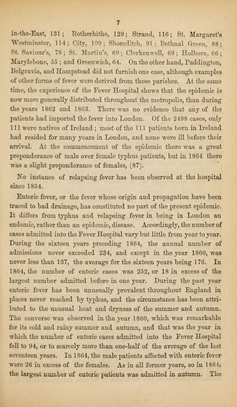 in-the-East, 131; Rotherhithe, 129; Strand, 116; St. Margaret’s Westminster, 114; City, 109; Shoreditch, 91; Bethnal Green/ 88; St. Saviour’s, 78; St. Martin’s, 69; Clerkenwell, 69; Holborn, 66 ; Marylebone, 55 ; and Greenwich, 64. On the other hand, Paddington, Belgravia, and Hampstead did not furnish one case, although examples of other forms of fever were derived from these parishes. At the samo time, the experience of the Fever Hospital shows that the epidemic is now more generally distributed throughout the metropolis, than during the years 1862 and 1863. There was no evidence that any of the patients had imported the fever into London. Of the 2498 cases, only 111 were natives of Ireland ; most of the 111 patients born in Ireland had resided for many years in London, and none were ill before their arrival. At the commencement of the epidemic there was a great preponderance of male over female typhus patients, but in 1864 there was a slight preponderance of females, (87). No instance of relapsing fever has been observed at the hospital since 1854. Enteric fever, or the fever whose origin and propagation have been traced to bad drainage, has constituted no part of the present epidemic. It differs from typhus and relapsing fever in being in London an endemic, rather than an epidemic, disease. Accordingly, the number of cases admitted into the Fever Hospital vary but little from year to year. During the sixteen years preceding 1864, the annual number of admissions never exceeded 234, and except in the year 1860, was never less than 137, the average for the sixteen years being 176. In 1864, the number of enteric cases was 252, or 18 in excess of the largest number admitted before in one year. During the past year enteric fever has been unusually prevalent throughout England in places never reached by typhus, and the circumstance has been attri¬ buted to the unusual heat and dryness of the summer and autumn. The converse was observed in the year 1860, which was remarkable for its cold and rainy summer and autumn, and that was the year in which the number of enteric cases admitted into the Fever Hospital fell to 94, or to scarcely more than one-half of the average of the last seventeen years. In 1864, the male patients affected with enteric fever were 26 in excess of the females. As in all former years, so in 1864, the largest number of enteric patients was admitted in autumn. The
