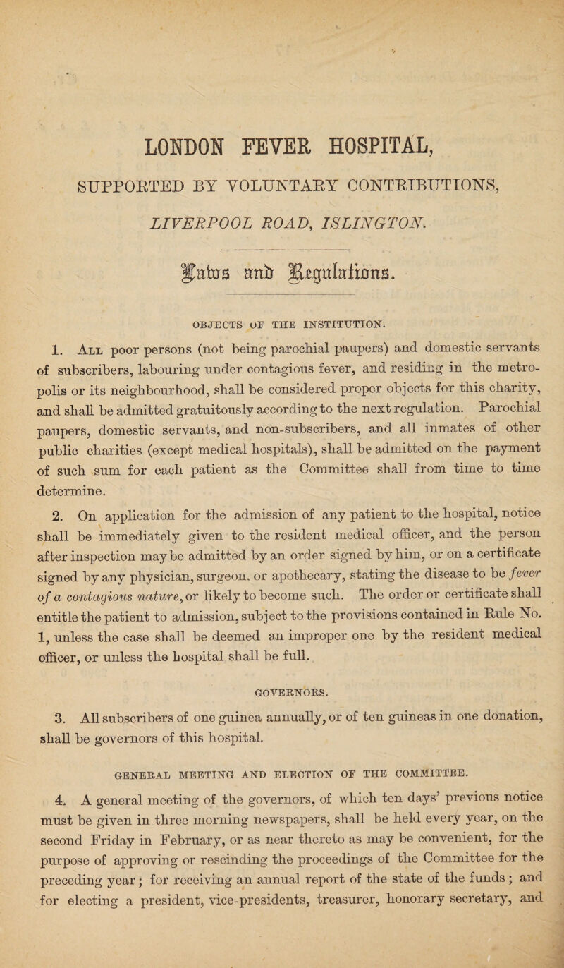 LONDON FEVER HOSPITAL, SUPPOBTED BY VOLTTNTABY CONTBIBUTIONS, LIVERPOOL ROAD, ISLINGTON. Catos artiJ fUguItdions. OBJECTS OF THE INSTITUTION. 1. All poor persons (not being parochial paupers) and domestic servants of subscribers, labouring under contagious fever, and residing in the metro¬ polis or its neighbourhood, shall be considered proper objects for this charity, and shall be admitted gratuitously according to the next regulation. Parochial paupers, domestic servants, and non-subscribers, and all inmates of other public charities (except medical hospitals), shall be admitted on the payment of such sum for each patient as the Committee shall from time to time determine. 2. On application for the admission of any patient to the hospital, notice shall be immediately given to the resident medical officer, and the person after inspection may be admitted by an order signed by him, or on a certificate signed by any physician, surgeon, or apothecary, stating the disease to be fever of a contagious nature, or likely to become such. The order or certificate shall entitle the patient to admission, subject to the provisions contained in Rule No. 1, unless the case shall be deemed an improper one by the resident medical officer, or unless the hospital shall be full. GOVERNORS. 3. All subscribers of one guinea annually, or of ten guineas in one donation, shall be governors of this hospital. GENERAL MEETING AND ELECTION OF THE COMMITTEE. 4. A general meeting of the governors, of which ten days’ previous notice must be given in three morning newspapers, shall be held every year, on the second Friday in February, or as near thereto as may be convenient, for the purpose of approving or rescinding the proceedings of the Committee for the preceding year; for receiving an annual report of the state of the funds; and for electing a president, vice-presidents, treasurer, honorary secretary, and