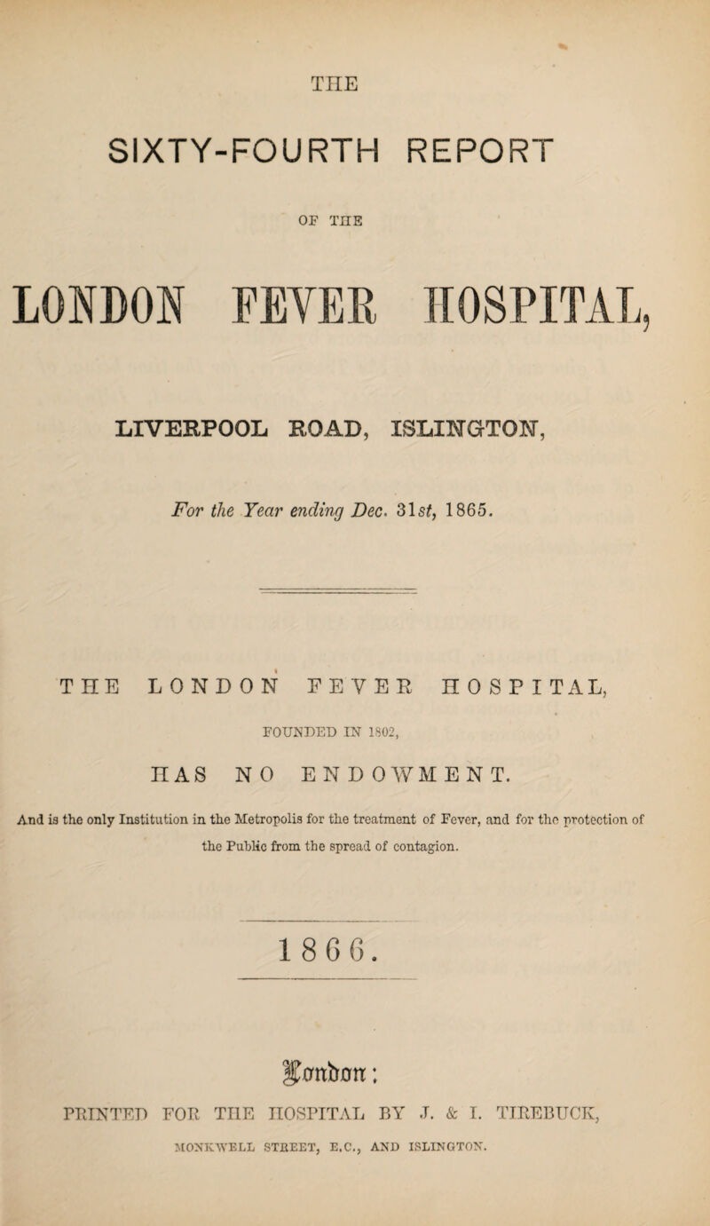 THE SIXTY-FOURTH REPORT OF THE LONDON FEVER HOSPITAL, LIVERPOOL ROAD, ISLINGTON, For the Year ending Dec* 31s£, 1865. THE LONDON FEVER HOSPITAL, FOUNDED IN 1802, nAS NO ENDOWMENT. And is the only Institution in the Metropolis for the treatment of Fever, and for the protection of the Public from the spread of contagion. 1 8 6 6. l^anbott: PRINTED FOR TI1E HOSPITAL BY .1. & I. TIREBUCK, MONK.WELL STKEET, E.C., AND ISLINGTON.