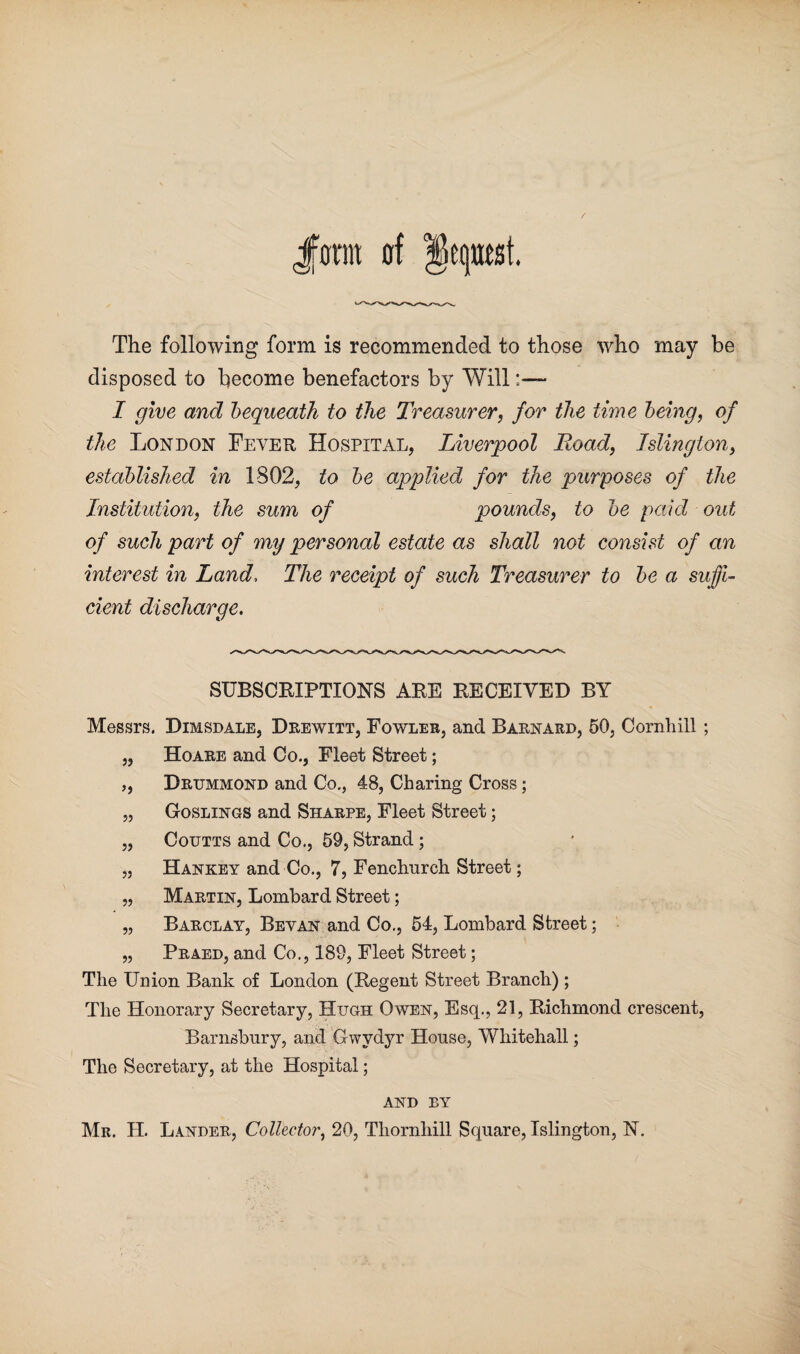 Jjonit of Request. The following form is recommended to those who may be disposed to become benefactors by Will:— I give and bequeath to the Treasurer, for the time being, of the London Fever Hospital, Liverpool Road, Islington, established in 1802, to be applied for the purposes of the Institution, the sum of pounds, to be paid out of such part of my personal estate as shall not consist of an interest in Land, The receipt of such Treasurer to be a suffi¬ cient discharge. SUBSCRIPTIONS ARE RECEIVED BY Messrs. Dimsdale, Drewitt, Fowler, and Barnard, 50, Cornliill; „ Hoare and Co., Fleet Street; ,, Drummond and Co., 48, Charing Cross; „ Goslings and Sharpe, Fleet Street; „ Coutts and Co., 59, Strand; „ Hankey and Co., 7, Fenchurch Street; „ Martin, Lombard Street; „ Barclay, Bey an and Co., 54, Lombard Street; „ Praed, and Co., 189, Fleet Street; The Union Bank of London (Regent Street Branch) ; The Honorary Secretary, Hugh Owen, Esq., 21, Richmond crescent, Barnsbnry, and Gwydyr House, Whitehall; The Secretary, at the Hospital; and ey Mr. H. Lander, Collector, 20, Thornhill Square, Islington, N.