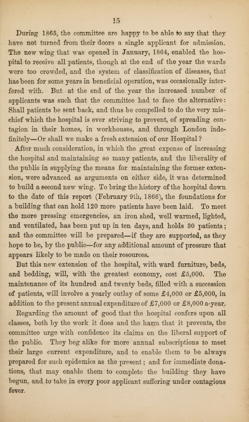 have not turned from their doors a singlo applicant for admission. Tho new wing that was opened in January, 1864, enabled the hos¬ pital to receive all patients, though at the end of the year the wards were too crowded, and the system of classification of diseases, that has been for some years in beneficial operation, was occasionally inter¬ fered with. But at the end of the year the increased number of applicants was such that the committee had to face the alternative: Shall patients be sent back, and thus be compelled to do the very mis¬ chief which the hospital is ever striving to prevent, of spreading con¬ tagion in their homes, in workhouses, and through London inde¬ finitely—Or shall we make a fresh extension of our Hospital ? After much consideration, in which the great expense of increasing the hospital and maintaining so many patients, and the liberality of the public in supplying the means for maintaining the former exten¬ sion, were advanced as arguments on either side, it was determined to build a second new wing. To bring the history of the hospital down to the date of this report (February 9th, 1866), the foundations for a building that can hold 120 more patients have been laid. To meet the more pressing emergencies, an iron shed, well warmed, lighted, and ventilated, has been put up in ten days, and holds 30 patients ; and the committee will be prepared—if they are supported, as they hope to be, by the public—for any additional amount of pressure that appears likely to be made on their resources. But this new extension of the hospital, with ward furniture, beds, and bedding, will, with the greatest economy, cost £5,000. The maintenance of its hundred and twenty beds, filled with a succession of patients, will involve a yearly outlay of some £4,000 or £5,000, in addition to the present annual expenditure of £7,000 or £8,000 a-year. Regarding the amount of good that the hospital confers upon all classes, both by the work it does and the harm that it prevents, the committee urge with confidence its claims on the liberal support of the public. They beg alike for more annual subscriptions to meet their large current expenditure, and to enable them to be always prepared for such epidemics as the present; and for immediate dona¬ tions, that may enable them to complete the building they have begun, and to take in every poor applicant suffering under contagious fever.