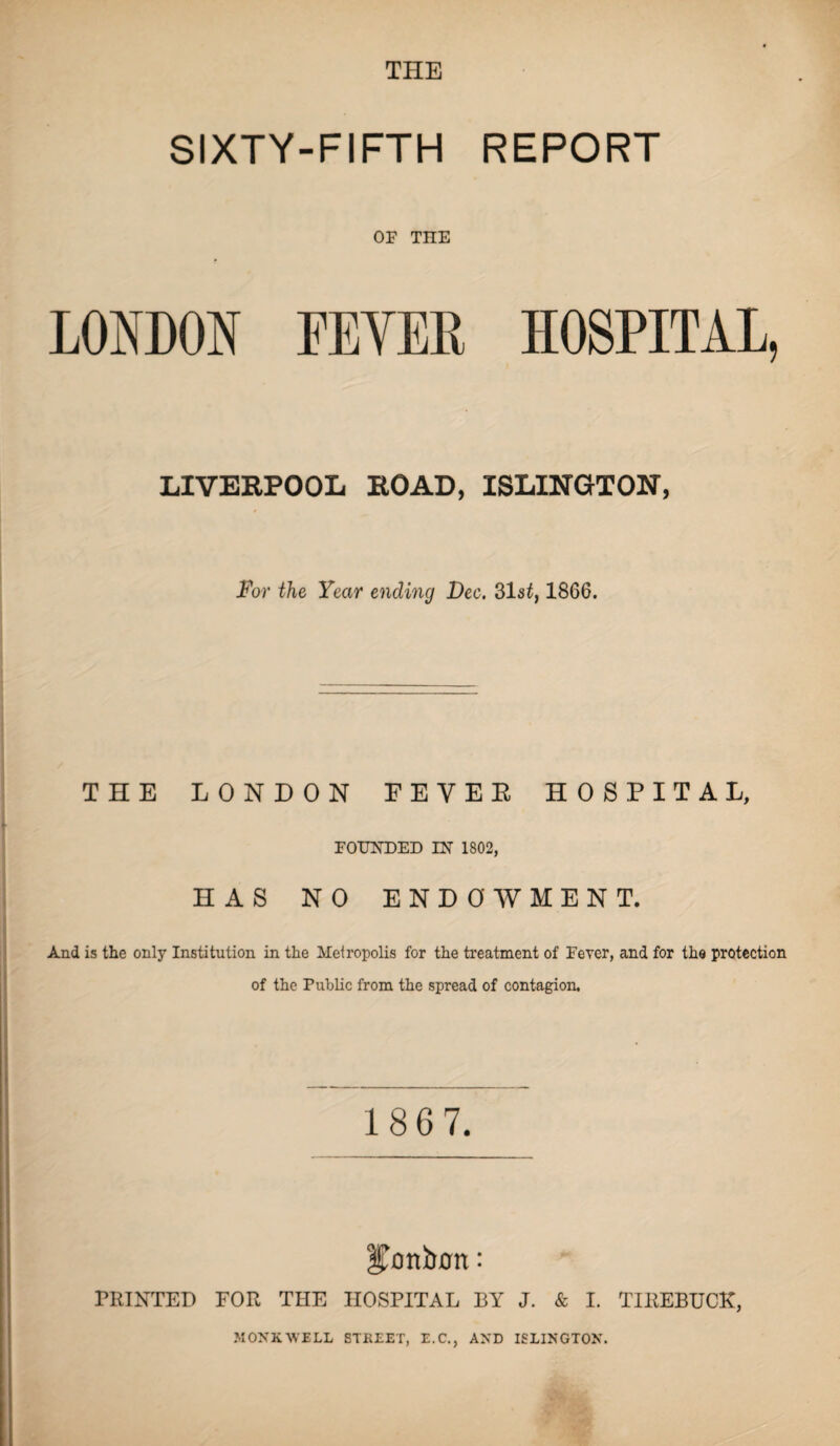 THE SIXTY-FIFTH REPORT OF THE LONDON FEVER HOSPITAL, LIVERPOOL ROAD, ISLINGTON, For the Year ending Dec. 31s£, 1866. THE LONDON FEVEE HOSPITAL, FOUNDED IN 1802, HAS NO ENDOWMENT. And is the only Institution in the Metropolis for the treatment of Fever, and for the protection of the Public from the spread of contagion. 1 8 6 7. bonbon: PRINTED FOR THE HOSPITAL BY J. & I. TIREBUCK, MONKWELL STREET, E.C., AND ISLINGTON.