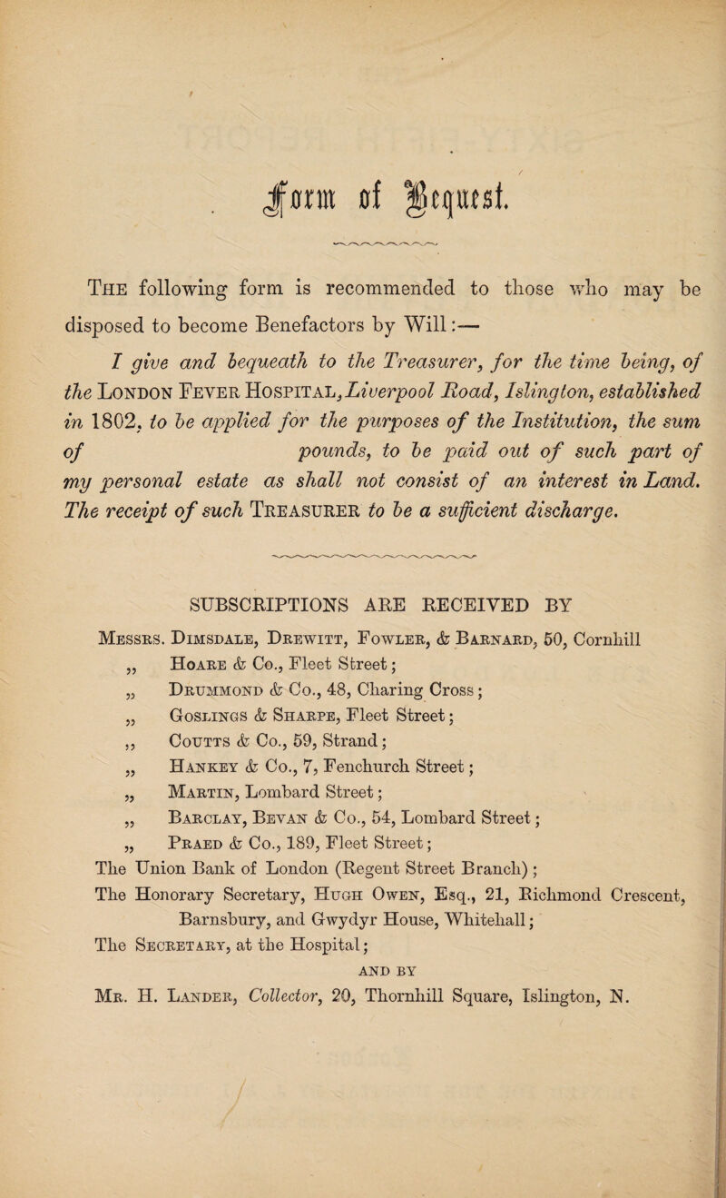 Jfffrm »f gqmsi The following form is recommended to those who may be disposed to become Benefactors by Will I give and bequeath to the Treasurer, for the time being, of the London Beyer Hospital, Liverpool Road, Islington, established in 1802, to be applied for the purposes of the Institution, the sum of pounds, to be paid out of such part of my personal estate as shall not consist of an interest in Land. The receipt of such Treasurer to be a sufficient discharge. SUBSCRIPTIONS ARE RECEIVED BY Messrs. Dimsdale, Drewitt, Fowler, k Barnard, 50, Cornhill „ Hoare k Co., Fleet Street; „ Drummond k Co., 48, Charing Cross; „ Goslings k Sharpe, Fleet Street; ,, Coutts k Co., 59, Strand; „ Hankey k Co., 7, Fenchurch Street; „ Martin, Lombard Street; „ Barclay, Bey an k Co., 54, Lombard Street; „ Praed k Co., 189, Fleet Street; The Union Bank of London (Regent Street Branch) ; The Honorary Secretary, Hugh Owen, Esq., 21, Richmond Crescent, Barnsbnry, and Gwydyr House, Whitehall; The Secretary, at the Hospital; AND BY Mr. H. Lander, Collector, 20, Thornhill Square, Islington, N.