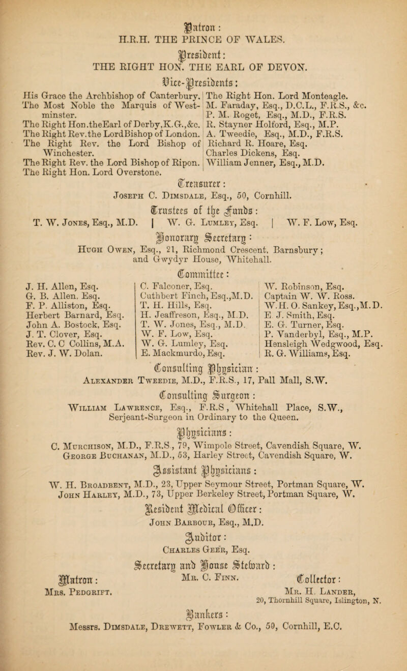 JJatron : H.R.H. THE PRINCE OF WALES. |] rest bent: THE RIGHT HON. THE EARL OF DEVON. $ire-|)rrsibrnfs: His Grace the Archbishop of Canterbury. The Most Noble the Marquis of West¬ minster. The Right Hon.theEarl of Derby,K.G.,&c. The Right Rev.the LordBishop of London. The Right Rev. the Lord Bishop of Winchester. The Right Rev. the Lord Bishop of Ripon. The Right Hon. Lord Overstone. The Right Hon. Lord Monteagle. M. Faraday, Esq., D.C.L., F.R.S., &c. P. M. Roget, Esq., M.D., F.R.S. R. Stayner Holford, Esq., M.P. A. Tweedie, Esq., M.D., F.R.S. Richard R. Hoare, Esq. Charles Dickens, Esq. William Jenner, Esq., M.D. Creasurer: JosEra C. Dimsdale, Esq., 50, Cornhill. trustees of % Jantbs : T. W. Jones, Esq., M.D. j W. G. Lumley, Esq. | W. F. Low, Esq. ponorarg ^eeretarg: Hugh Owen, Esq., 21, Richmond Crescent, Barnshury; and Gwydyr House, Whitehall. Committee: J. H. Allen, Esq. G. B. Allen. Esq. F. P. Alliston, Esq. Herbert Barnard, Esq. John A. Bostock, Esq. J. T. Clover, Esq. Rev. C. C Collins, M.A. Rev. J. W. Dolan. C. Falconer, Esq. W. Robinson, Esq. Cuthbert Finch, Esq.,M.D. Captain W. W. Ross. W. H. 0. Sankey, Esq.,M. D. P. Vanderbyl, Esq., M.P. Hensleigh Wedgwood, Esq. R. G. Williams, Esq. T. H. Hills, Esq H. Jeaffreson, Esq., M.D. ! E J. Smith, Esq T. W. Jones, Esq., M.D. E. G. Turner, Esq. W. F. Low, Esq. W. G. Lumley, Esq. E. Mackmurdo, Esq. Consulting ^gsitian: Alexander Tweedie, M.D., F.R.S., 17, Pall Mall, S.W. Consulting burgeon : William Lawrence, Esq., F.R.S, Whitehall Place, S.W., Serjeant-Surgeon in Ordinary to the Queen. |1Ijgsiciuns: C. Murchison, M.D., F.R.S, 79, Wimpole Street, Cavendish Square, W. George Buchanan, M.D., 53, Harley Street, Cavendish Square, W. Assistant |]ljgsitians: W. H. Broadbent, M.D., 23, LTpper Seymour Street, Portman Square, W. John Harley, M.D., 73, Upper Berkeley Street, Portman Square, W. psibent pebiral Officer : John Barbour, Esq., M.D. gmbifor: Charles Geer, Esq. ilecretarg anb House Utefoarb : Mr. C. Finn. patron: Mrs. Pedgrift. Collector: Mr. PI, Lander, 20, Thornhill Square, Islington, N. jankers: Messrs. Dimsdale, Drewett, Fowler <fc Co., 50, Cornhill, E.C.