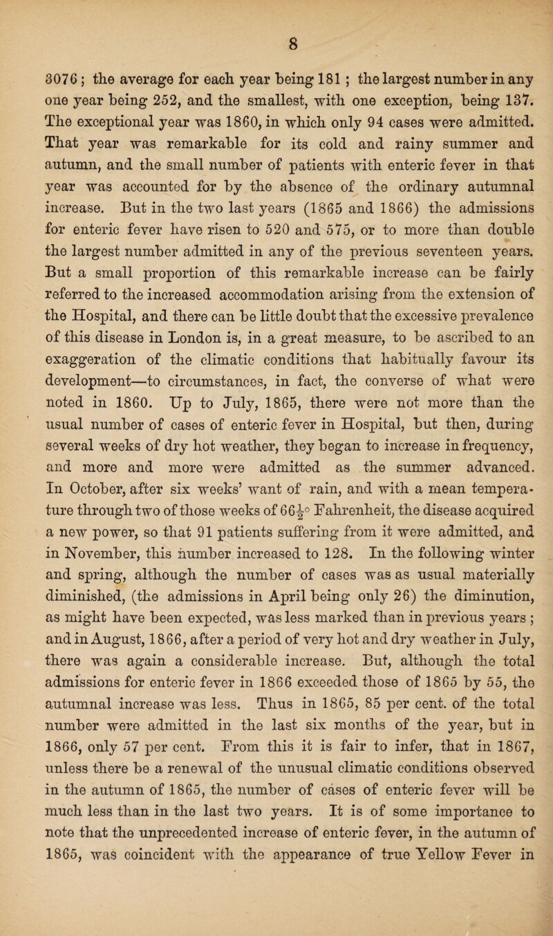 3076 ; the average for each year being 181 ; the largest number in any one year being 252, and the smallest, with one exception, being 137. The exceptional year was 1860, in which only 94 cases were admitted. That year was remarkable for its cold and rainy summer and autumn, and the small number of patients with enteric fever in that year was accounted for by the absence of the ordinary autumnal increase. But in the two last years (1865 and 1866) the admissions for enteric fever have risen to 520 and 575, or to more than double the largest number admitted in any of the previous seventeen years. But a small proportion of this remarkable increase can be fairly referred to the increased accommodation arising from the extension of the Hospital, and there can be little doubt that the excessive prevalence of this disease in London is, in a great measure, to be ascribed to an exaggeration of the climatic conditions that habitually favour its development—to circumstances, in fact, the converse of what were noted in 1860. Up to July, 1865, there were not more than the usual number of cases of enteric fever in Hospital, but then, during several weeks of dry hot weather, they began to increase in frequency, and more and more were admitted as the summer advanced. In October, after six weeks’ want of rain, and with a mean tempera¬ ture through two of those weeks of 66-J0 Fahrenheit, the disease acquired a new power, so that 91 patients suffering from it were admitted, and in November, this number increased to 128. In the following winter and spring, although the number of cases was as usual materially diminished, (the admissions in April being only 26) the diminution, as might have been expected, was less marked than in previous years ; and in August, 1866, after a period of very hot and dry weather in July, there was again a considerable increase. But, although the total admissions for enteric fever in 1866 exceeded those of 1865 by 55, the autumnal increase was less. Thus in 1865, 85 per cent, of the total number were admitted in the last six months of the year, but in 1866, only 57 per cent. From this it is fair to infer, that in 1867, unless there be a renewal of the unusual climatic conditions observed in the autumn of 1865, the number of cases of enteric fever will be much less than in the last two years. It is of some importance to note that the unprecedented increase of enteric fever, in the autumn of 1865, was coincident with the appearance of true Yellow Fever in