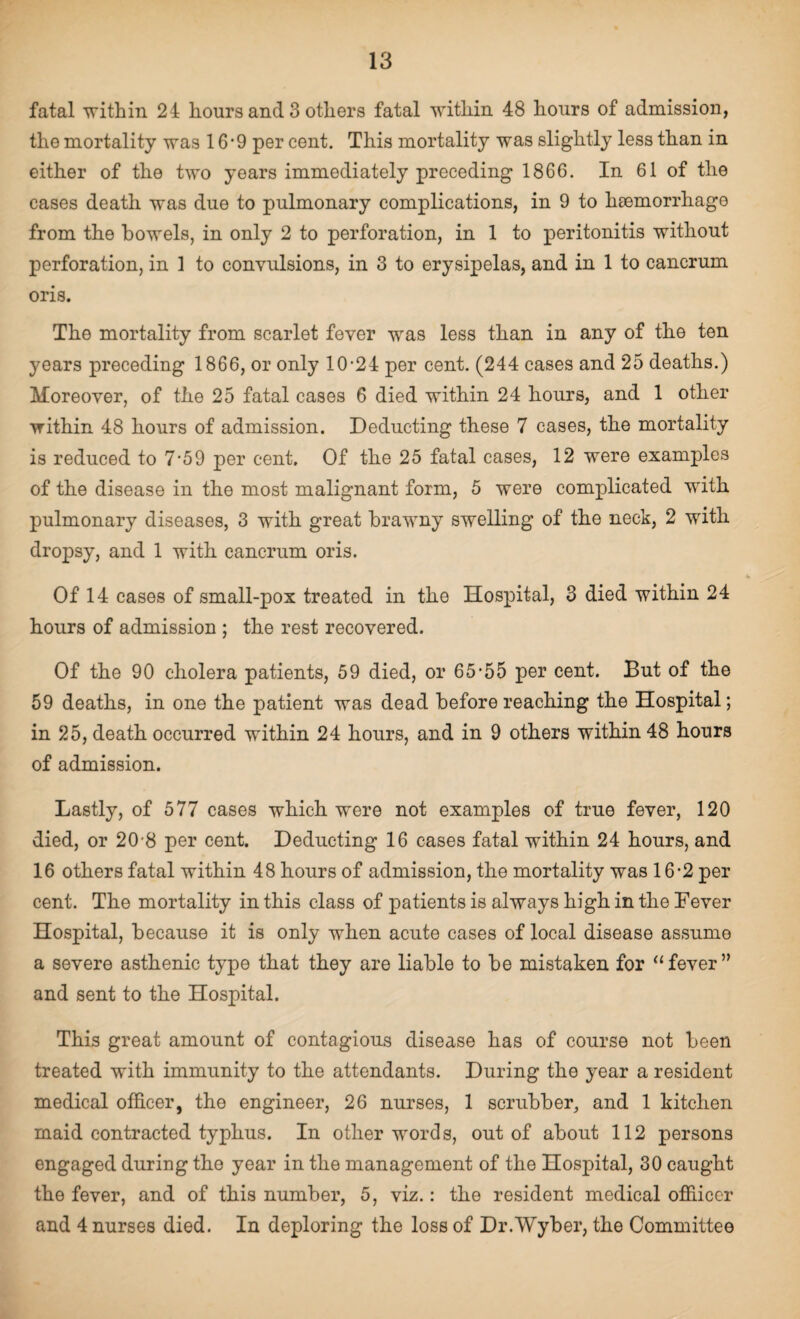 fatal within 24 liours and 3 others fatal within 48 hours of admission, the mortality was 16-9 per cent. This mortality was slightly less than in either of the two years immediately preceding 1866. In 61 of the cases death was due to pulmonary complications, in 9 to haemorrhage from the bowels, in only 2 to perforation, in 1 to peritonitis without perforation, in 1 to convulsions, in 3 to erysipelas, and in 1 to cancrum oris. The mortality from scarlet fever was less than in any of the ten years preceding 1866, or only 10-24 per cent. (244 cases and 25 deaths.) Moreover, of the 25 fatal cases 6 died within 24 hours, and 1 other within 48 hours of admission. Deducting these 7 cases, the mortality is reduced to 7-59 per cent. Of the 25 fatal cases, 12 were examples of the disease in the most malignant form, 5 were complicated with pulmonary diseases, 3 with great brawny swelling of the neck, 2 with dropsy, and 1 with cancrum oris. Of 14 cases of small-pox treated in the Hospital, 3 died within 24 hours of admission ; the rest recovered. Of the 90 cholera patients, 59 died, or 65-55 per cent. But of the 59 deaths, in one the patient was dead before reaching the Hospital; in 25, death occurred within 24 hours, and in 9 others within 48 hours of admission. Lastly, of 577 cases which were not examples of true fever, 120 died, or 20 8 per cent. Deducting 16 cases fatal within 24 hours, and 16 others fatal within 48 hours of admission, the mortality was 16-2 per cent. The mortality in this class of patients is always high in the Lever Hospital, because it is only when acute cases of local disease assume a severe asthenic type that they are liable to be mistaken for “fever” and sent to the Hospital. This great amount of contagious disease has of course not been treated with immunity to the attendants. During the year a resident medical officer, the engineer, 26 nurses, 1 scrubber, and 1 kitchen maid contracted typhus. In other words, out of about 112 persons engaged during the year in the management of the Hospital, 30 caught the fever, and of this number, 5, viz.: the resident medical offiicer and 4 nurses died. In deploring the loss of Dr.Wyber, the Committee