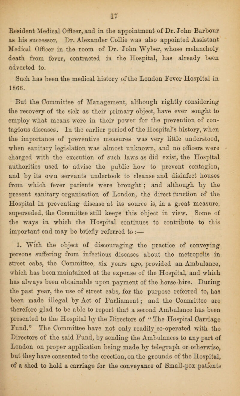 Eesident Medical Officer, and in the appointment of Dr. John Barbour as his successor. Dr. Alexander Collie was also appointed Assistant Medical Officer in the room of Dr. John VVyber, whose melancholy death from fever, contracted in the Hospital, has already been adverted to. Such has been the medical history of the London Lever Hospital in 1866. But the Committee of Management, although rightly considering the recovery of the sick as their primary object, have ever sought to employ what means were in their power for the prevention of con¬ tagious diseases. In the earlier period of the Hospital’s history, when the importance of preventive measures was very little understood, when sanitary legislation was almost unknown, and no officers were charged with the execution of such laws as did exist, the Hospital authorities used to advise the public how to prevent contagion, and by its own servants undertook to cleanse and disinfect houses from which fever patients were brought ; and although by the present sanitary organization of London, the direct function of the Hospital in preventing disease at its source is, in a great measure, superseded, the Committee still keeps this object in view. Some of the ways in which the Hospital continues to contribute to this important end may be briefly referred to :— 1. With the object of discouraging the practice of conveyiog persons suffering from infectious diseases about the metropolis in street cabs, the Committee, six years ago, provided an Ambulance, which has been maintained at the expense of the Hospital, and which has always been obtainable upon payment of the horse-hire. During the past year, the use of street cabs, for the purpose referred to, has been made illegal by Act of Parliament; and the Committee are therefore glad to be able to report that a second Ambulance has been presented to the Hospital by the Directors of “ The Hospital Carriage Fund.” The Committee have not only readily co-operated with the Directors of the said Fund, by sending the Ambulances to any part of London on proper application being made by telegraph or otherwise, but they have consented to the erection, on the grounds of the Hospital, of a shed to hold a carriage for the conveyance of Small-pox patients