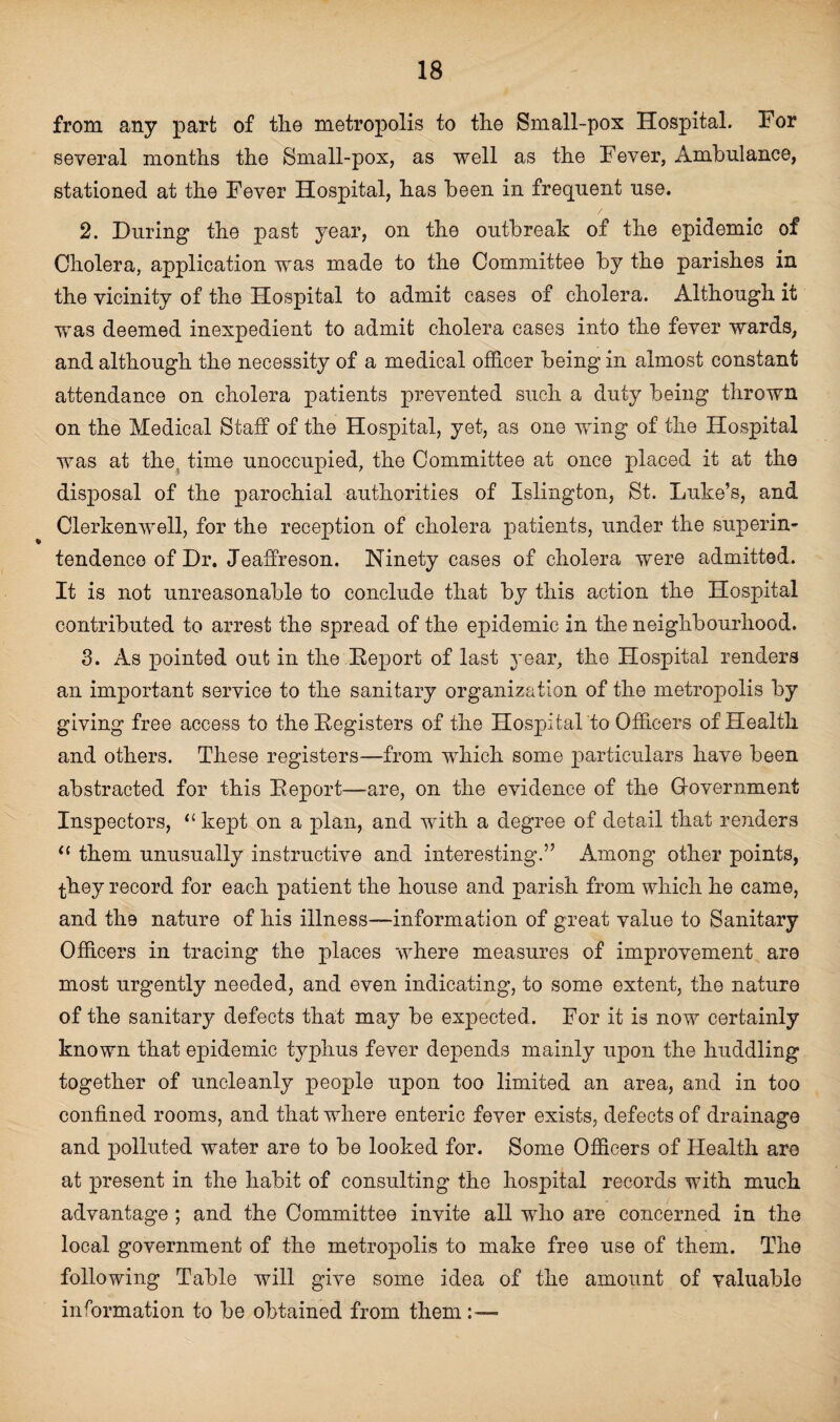 from any part of the metropolis to the Small-pox Hospital. For several months the Small-pox, as well as the Fever, Ambulance, stationed at the Fever Hospital, has been in frequent use. 2. During the past year, on the outbreak of the epidemic of Cholera, application was made to the Committee by the parishes in the vicinity of the Hospital to admit cases of cholera. Although it was deemed inexpedient to admit cholera cases into the fever wards, and although the necessity of a medical officer being in almost constant attendance on cholera patients prevented such a duty being thrown on the Medical Staff of the Hospital, yet, as one wing of the Hospital was at the; time unoccupied, the Committee at once placed it at the disj>osal of the parochial authorities of Islington, St. Luke’s, and Clerkenwell, for the reception of cholera patients, under the superin¬ tendence of Dr. Jeaffreson. Ninety cases of cholera were admitted. It is not unreasonable to conclude that by this action the Hospital contributed to arrest the spread of the epidemic in the neighbourhood. 3. As pointed out in the Deport of last year, the Hospital renders an important service to the sanitary organization of the metropolis by giving free access to the Registers of the Hospital to Officers of Health and others. These registers—from which some particulars have been abstracted for this Report—are, on the evidence of the Government Inspectors, 11 kept on a plan, and with a degree of detail that renders 11 them unusually instructive and interesting.” Among other points, they record for each patient the house and parish from which he came, and the nature of his illness—information of great value to Sanitary Officers in tracing the places where measures of improvement are most urgently needed, and even indicating, to some extent, the nature of the sanitary defects that may be expected.. For it is now certainly known that epidemic typhus fever depends mainly upon the huddling together of uncleanly people upon too limited an area, and in too confined rooms, and that where enteric fever exists, defects of drainage and polluted water are to be looked for. Some Officers of Health are at present in the habit of consulting the hospital records with much advantage ; and the Committee invite all who are concerned in the local government of the metropolis to make free use of them. The following Table will give some idea of the amount of valuable information to be obtained from them