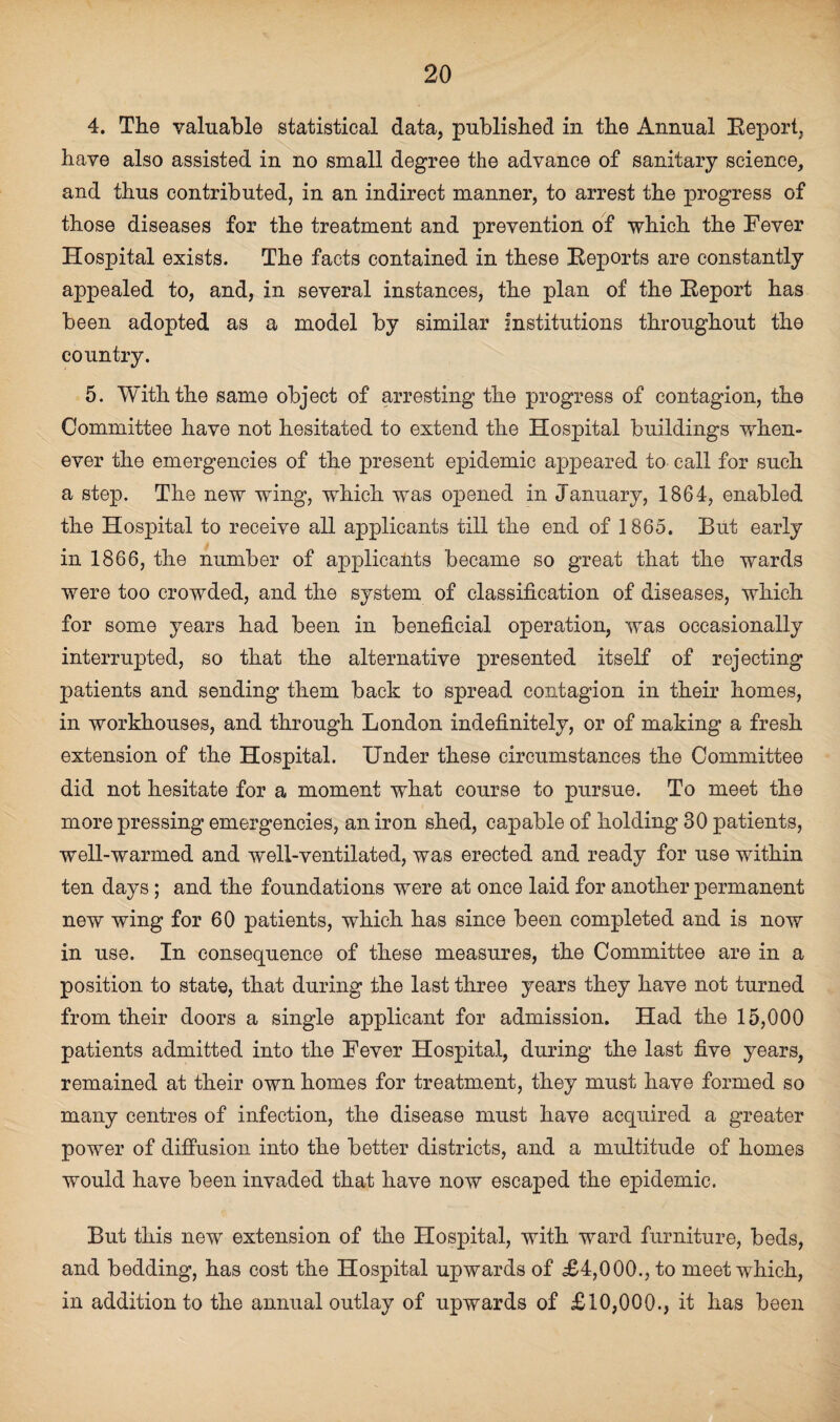 4. The valuable statistical data, published in the Annual Report, have also assisted in no small degree the advance of sanitary science, and thus contributed, in an indirect manner, to arrest the progress of those diseases for the treatment and prevention of which the Fever Hospital exists. The facts contained in these Reports are constantly appealed to, and, in several instances, the plan of the Report has been adopted as a model by similar institutions throughout the country. 5. With the same object of arresting the progress of contagion, the Committee have not hesitated to extend the Hospital buildings when¬ ever the emergencies of the present epidemic appeared to call for such a step. The new wing, which was opened in January, 1864, enabled the Hospital to receive all applicants till the end of 1865. But early in 1866, the number of applicants became so great that the wards were too crowded, and the system of classification of diseases, which for some years had been in beneficial operation, was occasionally interrupted, so that the alternative presented itself of rejecting patients and sending them back to spread contagion in their homes, in workhouses, and through London indefinitely, or of making a fresh extension of the Hospital. Under these circumstances the Committee did not hesitate for a moment what course to pursue. To meet the more pressing emergencies, an iron shed, capable of holding 30 patients, well-warmed and well-ventilated, was erected and ready for use within ten days; and the foundations were at once laid for another permanent new wing for 60 patients, which has since been completed and is now in use. In consequence of these measures, the Committee are in a position to state, that during the last three years they have not turned from their doors a single applicant for admission. Had the 15,000 patients admitted into the Fever Hospital, during the last five years, remained at their own homes for treatment, they must have formed so many centres of infection, the disease must have acquired a greater power of diffusion into the better districts, and a multitude of homes would have been invaded that have now escaped the epidemic. But this new extension of the Hospital, with ward furniture, beds, and bedding, has cost the Hospital upwards of £4,000., to meet which, in addition to the annual outlay of upwards of £10,000., it has been